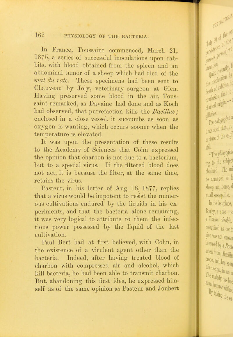 In France, Toussaint commenced, March 21, ]875, a series of successful inoculations upon rab- bits, with blood obtained from the spleen and an abdominal tumor of a sheep which had died of the mal du rate. These specimens had been sent to Chauveau by Joly, veterinary surgeon at Gien. Having preserved some blood in the air, Tous- saint remarked, as Davaine had done and as Koch had observed, that putrefaction kills the Bacillus; enclosed in a close vessel, it succumbs as soon as oxygen is wanting, which occurs sooner when the temperature is elevated. It was upon the presentation of these results to the Academy of Sciences that Cohn expressed the opinion that charbon is not due to a bacterium, but to a special virus. If the filtered blood does not act, it is because the filter, at the same time, retains the virus. Pasteur, in his letter of Aug. 18, 1877, replies that a virus would be impotent to resist the numer- ous cultivations endured by the liquids in his ex- periments, and that the bacteria alone remaining, it was very logical to attribute to them the infec- tious power possessed by the liquid of the last cultivation. Paul Bert had at first believed, with Cohn, in the existence of a virulent agent other than the bacteria. Indeed, after having treated blood of charbon with compressed air and alcohol, which kill bacteria, he had been able to transmit charbon. But, abandoning this first idea, he expressed him- self as of the same opinion as Pasteur and Joubert