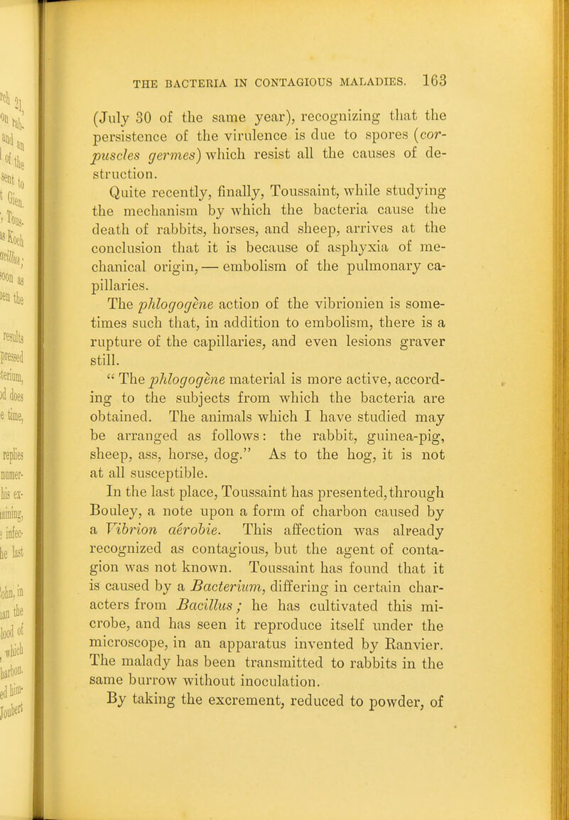(July 30 of the same year), recognizing that the persistence of the virulence is due to spores {cor- puscles germes) which resist all the causes of de- struction. Quite recently, finally, Toussaint, while studying the mechanism by which the bacteria cause the death of rabbits, horses, and sheep, arrives at the conclusion that it is because of asphyxia of me- chanical origin, — embolism of the pulmonary ca- pillaries. The phlogoghie action of the vibrionien is some- times such that, in addition to embolism, there is a rupture of the capillaries, and even lesions graver still.  The j)hlogogene material is more active, accord- ing to the subjects from which the bacteria are obtained. The animals which I have studied may be arranged as follows: the rabbit, guinea-pig, sheep, ass, horse, dog. As to the hog, it is not at all susceptible. In the last place, Toussaint has presented, through Bouley, a note upon a form of charbon caiised by a Vibrion aerobic. This affection was already recognized as contagious, but the agent of conta- gion was not known. Toussaint has found that it is caused by a Bacterium, differing in certain char- acters from Bacillus; he has cultivated this mi- crobe, and has seen it reproduce itself under the microscope, in an apparatus invented by Ranvier. The malady has been transmitted to rabbits in the same burrow without inoculation. By taking the excrement, reduced to powder, of