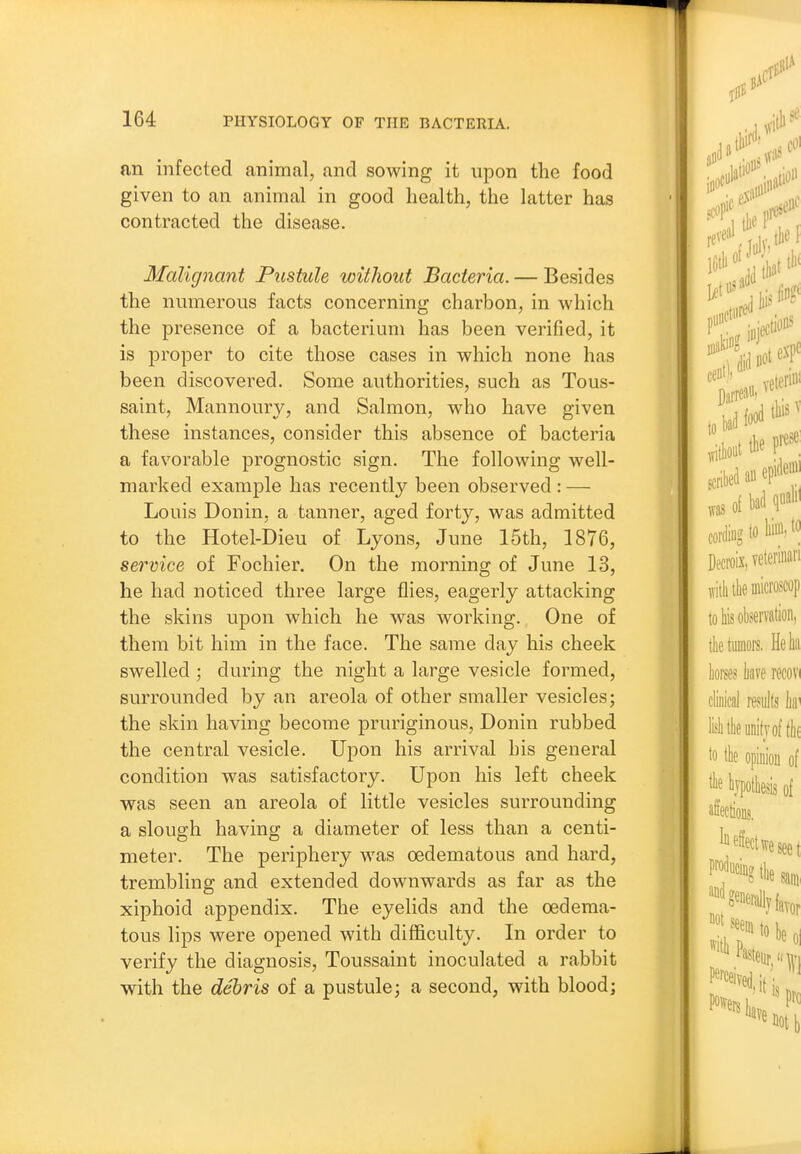 an infected animal, and sowing it upon the food given to an animal in good health, the latter has contracted the disease. Malignant Pustule without Bacteria. — Besides the numerous facts concerning charbon, in which the presence of a bacterium has been verified, it is proper to cite those cases in which none has been discovered. Some authorities, such as Tous- saint, Mannoury, and Salmon, who have given these instances, consider this absence of bacteria a favorable prognostic sign. The following well- marked example has recently been observed : — Louis Donin, a tanner, aged forty, was admitted to the Hotel-Dieu of Lyons, June 15th, 1876, service of Fochier. On the morning of June 13, he had noticed three large flies, eagerly attacking the skins upon which he was working. One of them bit him in the face. The same day his cheek swelled ; during the night a large vesicle formed, surrounded by an areola of other smaller vesicles; the skin having become pruriginous, Donin rubbed the central vesicle. Upon his arrival his general condition was satisfactory. Upon his left cheek was seen an areola of little vesicles surrounding a slough having a diameter of less than a centi- meter. The periphery was oedematous and hard, trembling and extended downwards as far as the xiphoid appendix. The eyelids and the oedema- tous lips were opened with difficulty. In order to verify the diagnosis, Toussaint inoculated a rabbit with the debris of a pustule; a second, with blood;