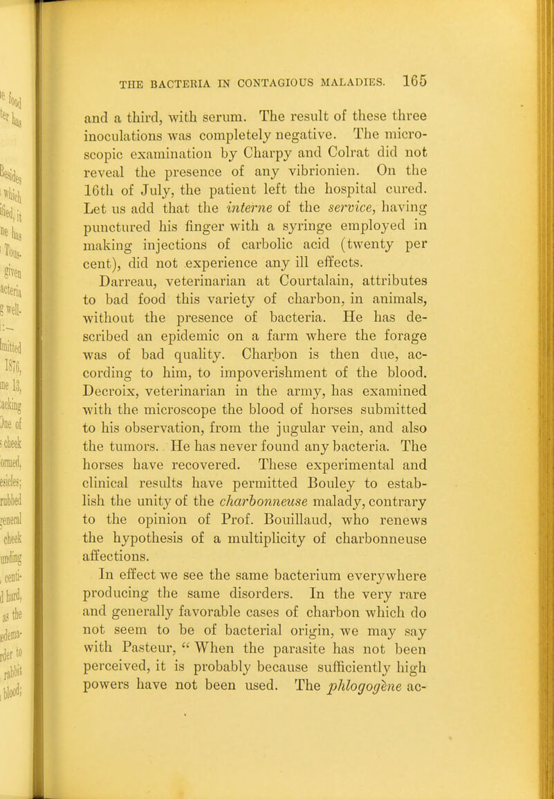 cand a third, with serum. The result of these three inoculations was completely negative. The micro- scopic examination by Charpy and Colrat did not reveal the presence of any vibrionien. On the 16th of July, the patient left the hospital cured. Let us add that the interne of the service, having punctured his finger with a syringe employed in making injections of carbohc acid (twenty per cent), did not experience any ill effects. Darreau, veterinarian at Courtalain, attributes to bad food this variety of charbon, in animals, without the presence of bacteria. He has de- scribed an epidemic on a farm where the forage was of bad quality. Charbon is then due, ac- cording to him, to impoverishment of the blood. Decroix, veterinarian in the army, has examined with the microscope the blood of horses submitted to his observation, from the jugular vein, and also the tumors. He has never found any bacteria. The horses have recovered. These experimental and clinical results have permitted Bouley to estab- lish the unity of the charhonneuse malady, contrary to the opinion of Prof. Bouillaud, who renews the hypothesis of a multiplicity of charbonneuse affections. In effect we see the same bacterium everywhere producing the same disorders. In the very rare and generally favorable cases of charbon which do not seem to be of bacterial origin, we may say with Pasteur, When the parasite has not been perceived, it is probably because sufficiently high powers have not been used. The phlogoghie ac-