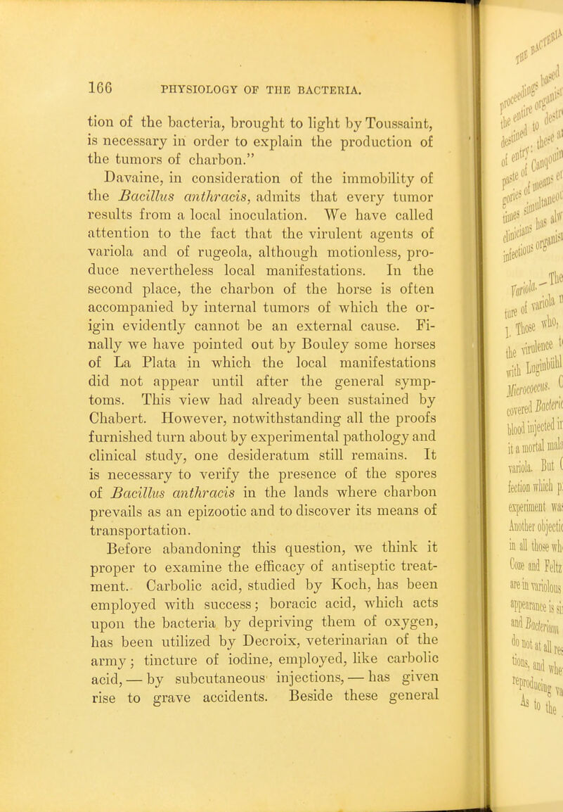 tion of the bacteria, brought to light by Toussaint, is necessary in order to explain the production of the tumors of charbon. Davaine, in consideration of the immobility of the Bacillus anthracis, admits that every tumor results from a local inoculation. We have called attention to the fact that the virulent agents of variola and of rugeola, although motionless, pro- duce nevertheless local manifestations. In the second place, the charbon of the horse is often accompanied by internal tumors of which the or- igin evidently cannot be an external cause. Fi- nally we have pointed out by Bouley some horses of La Plata in which the local manifestations did not appear until after the general symp- toms. This view had already been sustained by Chabert. However, notwithstanding all the proofs furnished turn about by experimental pathology and clinical study, one desideratum still remains. It is necessary to verify the presence of the spores of Bacillus anthracis in the lands where charbon prevails as an epizootic and to discover its means of transportation. Before abandoning this question, we think it proper to examine the efficacy of antiseptic treat- ment. Carbolic acid, studied by Koch, has been employed with success; boracic acid, which acts upon the bacteria by depriving them of oxygen, has been utilized by Decroix, veterinarian of the army; tincture of iodine, employed, Hke carbolic acid, — by subcutaneous injections, — has given rise to grave accidents. Beside these general