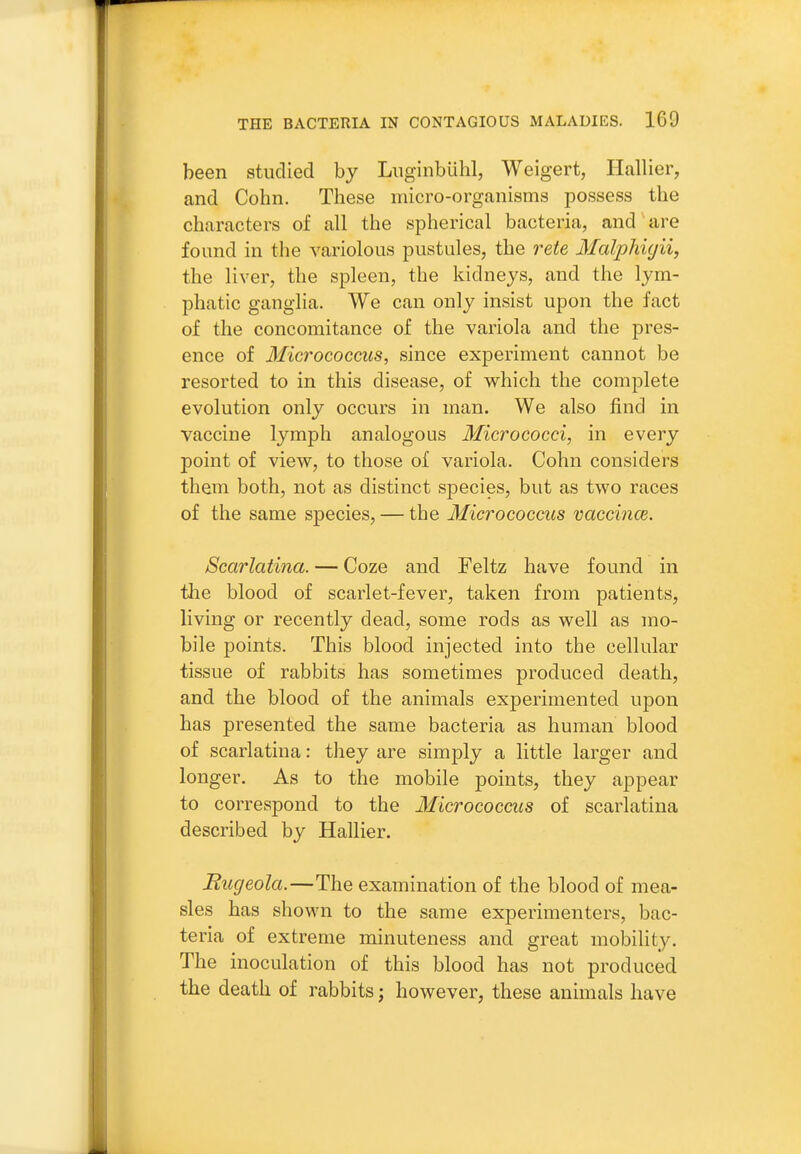 been studied by LuginbLihl, Weigert, Hallier, and Cohn. These micro-organisms possess the characters of all the spherical bacteria, and'are found in the variolous pustules, the rete Malphigii, the liver, the spleen, the kidneys, and the lym- phatic ganglia. We can only insist upon the fact of the concomitance of the variola and the pres- ence of Micrococcus, since experiment cannot be resorted to in this disease, of which the complete evolution only occurs in man. We also find in vaccine lymph analogous Micrococci, in every point of view, to those of variola. Cohn considers them both, not as distinct species, but as two races of the same species, — the Micrococcus vaccince. Scarlatina. — Coze and Feltz have found in the blood of scarlet-fever, taken from patients, living or recently dead, some rods as well as mo- bile points. This blood injected into the cellular tissue of rabbits has sometimes produced death, and the blood of the animals experimented upon has presented the same bacteria as human blood of scarlatina: they are simply a little larger and longer. As to the mobile points, they appear to correspond to the Micrococcus of scarlatina described by Hallier. Rugeola.—The examination of the blood of mea- sles has shown to the same experimenters, bac- teria of extreme minuteness and great mobility. The inoculation of this blood has not produced the death of rabbits; however, these animals have