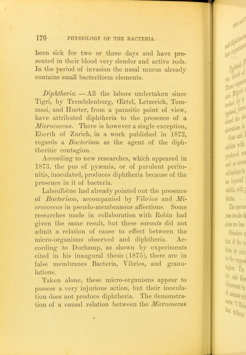 been sick for two or three days and have pre- sented m their blood very slender and active rods. In the period of invasion the nasal mucus already contains small bacteriform elements. Diphtheria. — All the labors undertaken since Tigri, by Trendelenburg, CErtel, Letzerich, Tom- masi, and Hueter, from a parasitic point of view, have attributed diphtheria to the presence of a Micrococcus. There is however a single exception, Eberth of Zurich, in a work published in 1872, regards a Bacterium as the agent of the diph- theritic contagion. According to new researches, which appeared in 1873, the pus of pyiBmia, or of purulent perito- nitis, inoculated, produces diphtheria because of the presence in it of bacteria. Laboulbene had already pointed out the jDresence of Bacterium, accompanied by Vibrios and Mi- crococcus in pseudo-membranous affections. Some researches made in collaboration with Robin had given the same result, but these savants did not admit a relation of cause to effect between the micro-organisms observed and diphtheria. Ac- cording to Duchamp, as shown by experiments cited in his inaugural thesis (1875), there are in false membranes Bacteria, Vibrios, and granu- lations. Taken alone, these micro-organisms appear to possess a very injurious action, but their inocula- tion does not produce diphtheria. The demonstra- tion of a causal relation between the Micrococcus
