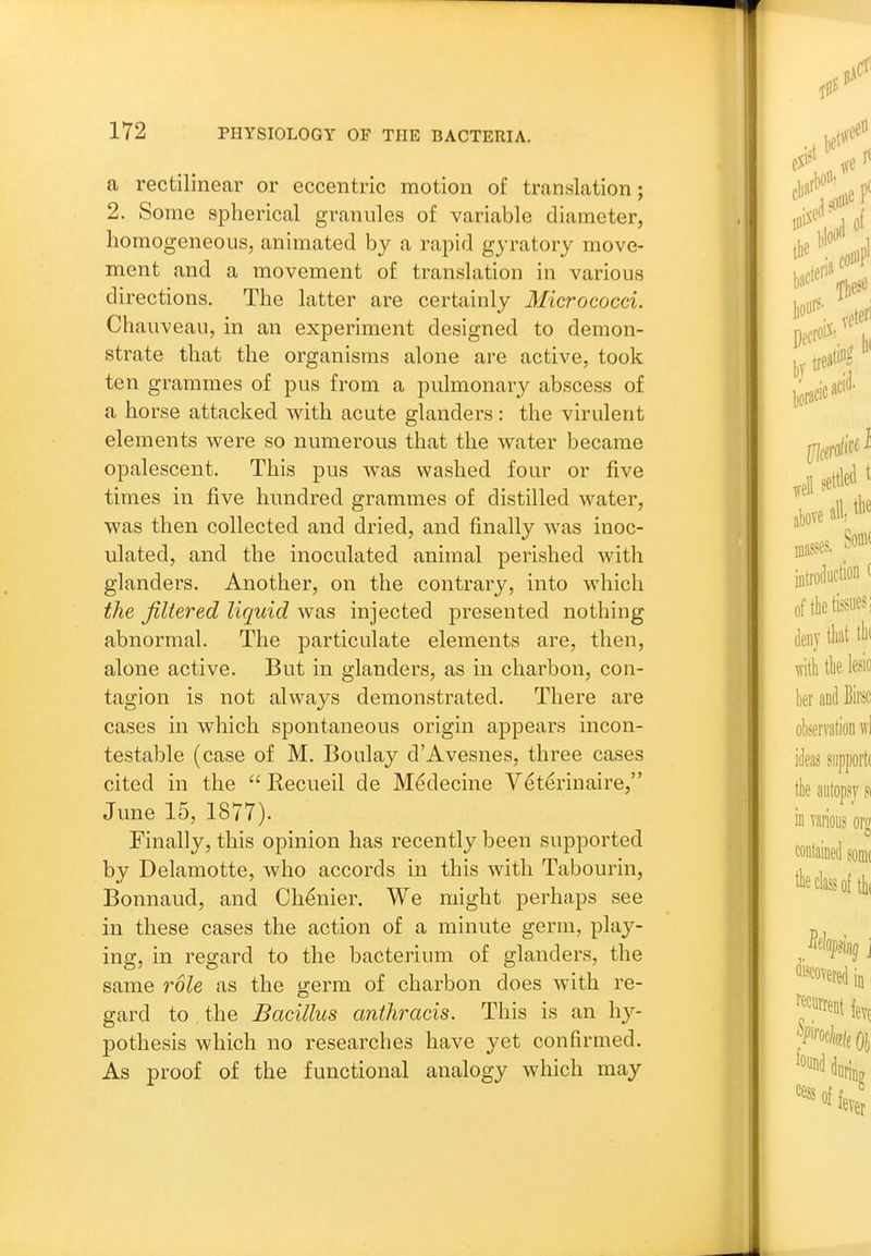 a rectilinear or eccentric motion of translation; 2. Some spherical granules of variable diameter, homogeneous, animated by a rapid gyratory move- ment and a movement of translation in various directions. The latter are certainly Micrococci. Chauveau, in an experiment designed to demon- strate that the organisms alone are active, took ten grammes of pus from a pulmonary abscess of a horse attacked with acute glanders: the virulent elements were so numerous that the water became opalescent. This pus was washed four or five times in five hundred grammes of distilled water, was then collected and dried, and finally was inoc- ulated, and the inoculated animal perished with glanders. Another, on the contrary, into which the filtered liquid was injected presented nothing abnormal. The particulate elements are, then, alone active. But in glanders, as in charbon, con- tagion is not always demonstrated. There are cases in which spontaneous origin appears incon- testable (case of M. Boulay d'Avesnes, three cases cited in the  Recueil de M^decine V^terinaire, June 15, 1877). Finally, this opinion has recently been supported by Delamotte, who accords in this with Tabourin, Bonnaud, and Chenier. We might perhaps see in these cases the action of a minute germ, play- ing, in regard to the bacterium of glanders, the same role as the germ of charbon does with re- gard to , the Bacillus anihracis. This is an hy- pothesis which no researches have yet confirmed. As proof of the functional analogy which may