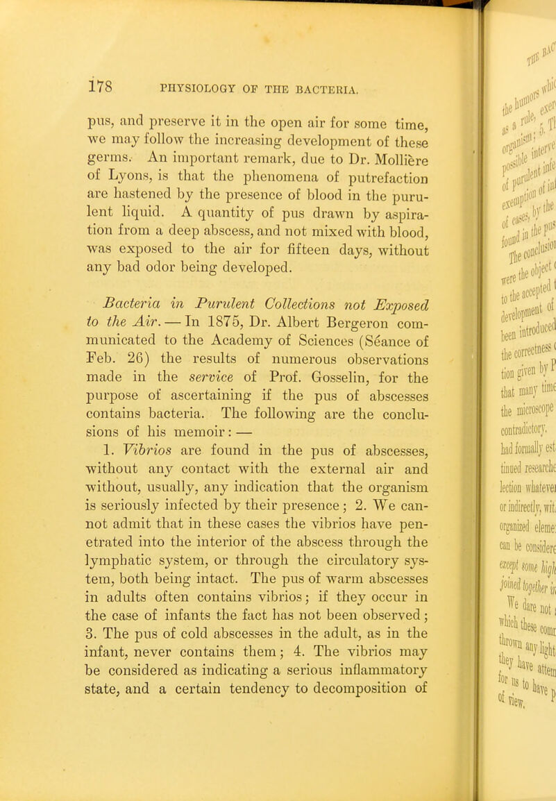 pus, and preserve it in the open air for some time, we may follow the increasing development of these germs. An important remark, due to Dr. Molliere of Lyons, is that the phenomena of putrefaction are hastened by the presence of blood in the puru- lent liquid. A quantity of pus drawn by aspira- tion from a deep abscess, and not mixed with blood, was exposed to the air for fifteen days, without any bad odor being developed. Bacteria in Purulent Collections not Exposed to the Air. — In 1875, Dr. Albert Bergeron com- municated to the Academy of Sciences (Seance of Feb. 26) the results of numerous observations made in the service of Prof. Gosselin, for the purpose of ascertaining if the pus of abscesses contains bacteria. The following are the conclu- sions of his memoir : — 1. Vibrios are found in the pus of abscesses, without any contact with the external air and without, usually, any indication that the organism is seriously infected by their presence; 2. We can- not admit that in these cases the vibrios have pen- etrated into the interior of the abscess through the lymphatic system, or through the circulatory sys- tem, both being intact. The pus of warm abscesses in adults often contains vibrios; if they occur in the case of infants the fact has not been observed; 3. The pus of cold abscesses in the adult, as in the infant, never contains them; 4. The vibrios may be considered as indicating a serious inflammatory state, and a certain tendency to decomposition of