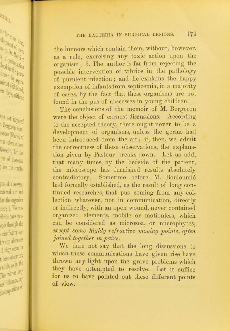 the humors which contain them, without, however, as a rule, exercising any toxic action upon the organism; 5. The author is far from rejecting the possible intervention of vibrios in the pathology of purulent infection; and he explains the happy exemption of infants from septicemia, in a majority of cases, by the fact that these organisms are not found in the pus of abscesses in young children. The conclusions of the memoir of M. Bergeron were the object of earnest discussions. According to the accepted theory, there ought never to be a development of organisms, unless the germs had been introduced from the airj if, then, we admit the correctness of these observations, the explana- tion given by Pasteur breaks down. Let us add, that many times, by the bedside of the patient, the microscope has furnished results absolutely contradictory. Sometime before M. Bouloumi^ had formally established, as the result of long con- tinued researches, that pus coming from any col- lection whatever, not in communication, directly or indirectly, with an open wound, never contained organized elements, mobile or motionless, which can be considered as microzoa, or microphytes, except some highly-refractive moving points, often joined together in pairs. We dare not say that the long discussions to which these communications have given rise have thrown any light upon the grave problems which they have attempted to resolve. Let it suffice for us to have pointed out these different points of view.