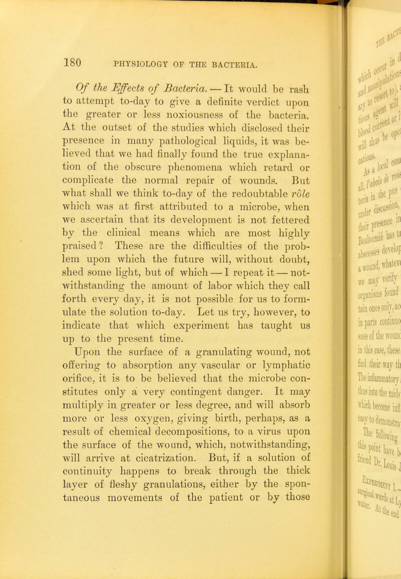 Of the Effects of Bacteria. — It would be rash to attempt to-day to give a definite verdict upon the greater or less noxiousness of the bacteria. At the outset of the studies which disclosed their presence in many pathological liquids, it was be- lieved that we had finally found the true explana- tion of the obscure phenomena which retard or complicate the normal repair of wounds. But what shall we think to-day of the redoubtable role which was at first attributed to a microbe, when we ascertain that its development is not fettered by the clinical means which are most highly praised ? These are the difficulties of the prob- lem upon which the future will, without doubt, shed some light, but of which — I repeat it — not- withstanding the amount of labor which they call forth every day, it is not possible for us to form- ulate the solution to-day. Let us try, however, to indicate that which experiment has taught us up to the present time. Upon the surface of a granulating wound, not offering to absorption any vascular or lymphatic orifice, it is to be believed that the microbe con- stitutes only a very contingent danger. It may multiply in greater or less degree, and will absorb more or less oxygen, giving birth, perhaps, as a result of chemical decompositions, to a virus upon the surface of the wound, which, notwithstanding, will arrive at cicatrization. But, if a solution of continuity happens to break through the thick layer of fleshy granulations, either by the spon- taneous movements of the patient or by those