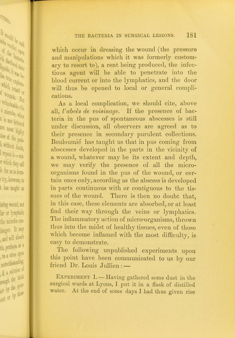 which occur in dressing the wound (the pressure and manipulations which it was formerly custom- ary to resort to), a rent being produced, the infec- tious agent will be able to penetrate into the blood current or into the lymphatics, and the door will thus be opened to local or general compli- cations. As a local complication, we should cite, above all, Vabces de voisinage. If the presence of bac- teria in the pus of spontaneous abscesses is still under discussion, all observers are agreed as to their presence in secondary purulent collections. Bouloumie has taught us that in pus coming from abscesses developed in the parts in the vicinity of a wound, whatever may be its extent and depth, we may verify the presence of all the micro- organisms found in the pus of the wound, or cer- tain ones only, according as the abscess is developed in parts continuous with or contiguous to the tis- sues of the wound. There is then no doubt that, in this case, these elements are absorbed, or at least find their way through the veins or lymphatics. The inflammatory action of micro-organisms, thrown thus into the midst of healthy tissues, even of those which become inflamed with the most difficulty, is easy to demonstrate. The following unpublished experiments upon this point have been communicated to us by our friend Dr. Louis Jullien: — Experiment 1. — Having gathered some dust in the surgical wards at Lyons, I put it in a flask of distilled water. At the end of some days I had thus given rise