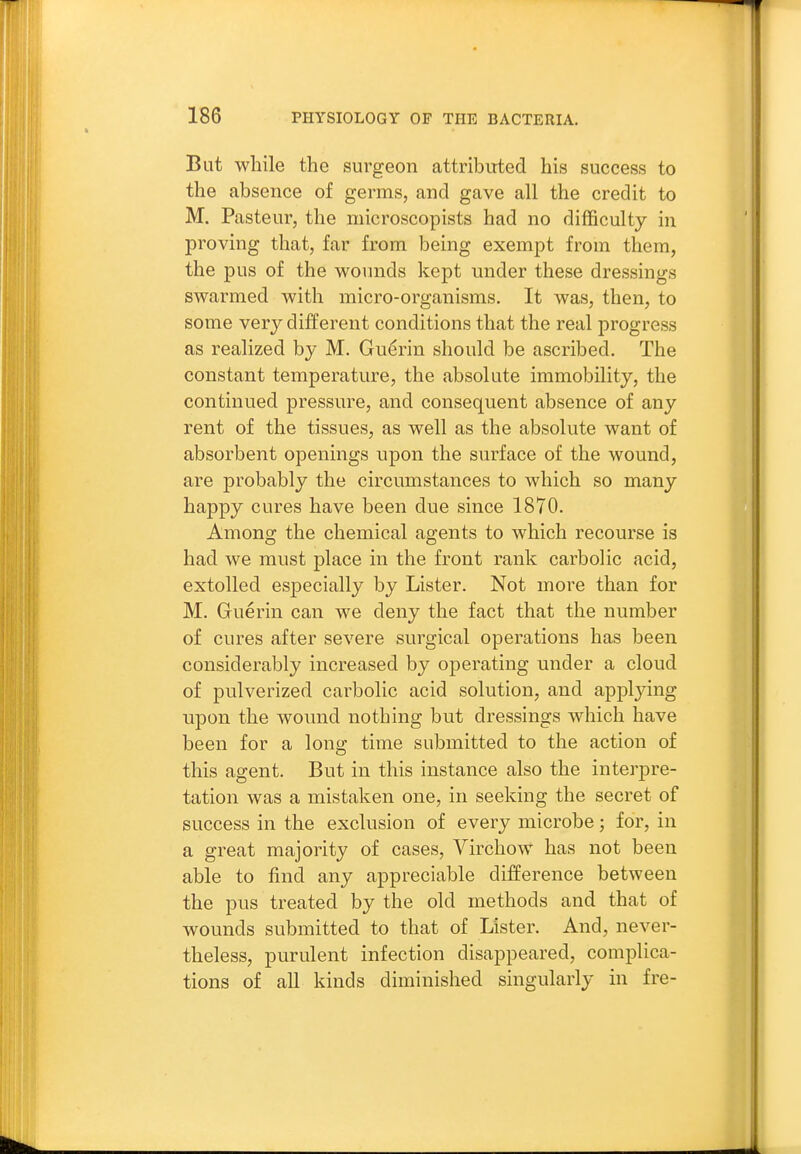 But while the surgeon attributed his success to the absence of germs, and gave all the credit to M. Pasteur, the microscopists had no difficulty in proving that, far from being exempt from them, the pus of the wounds kept under these dressings swarmed with micro-organisms. It was, then, to some very different conditions that the real progress as realized by M. Gu^rin should be ascribed. The constant temperature, the absolute immobility, the continued pressure, and consequent absence of any rent of the tissues, as well as the absolute want of absorbent openings upon the surface of the wound, are probably the circumstances to which so many happy cures have been due since 1870. Among the chemical agents to which recourse is had we must place in the front rank carbolic acid, extolled especially by Lister. Not more than for M. Guerin can we deny the fact that the number of cures after severe surgical operations has been considerably increased by operating under a cloud of pulverized carbolic acid solution, and applying upon the wound nothing but dressings which have been for a long time submitted to the action of this agent. But in this instance also the interpre- tation was a mistaken one, in seeking the secret of success in the exclusion of every microbe; for, in a great majority of cases, Virchow has not been able to find any appreciable difference between the pus treated by the old methods and that of wounds submitted to that of Lister. And, never- theless, purulent infection disappeared, complica- tions of aU kinds diminished singularly in fre-