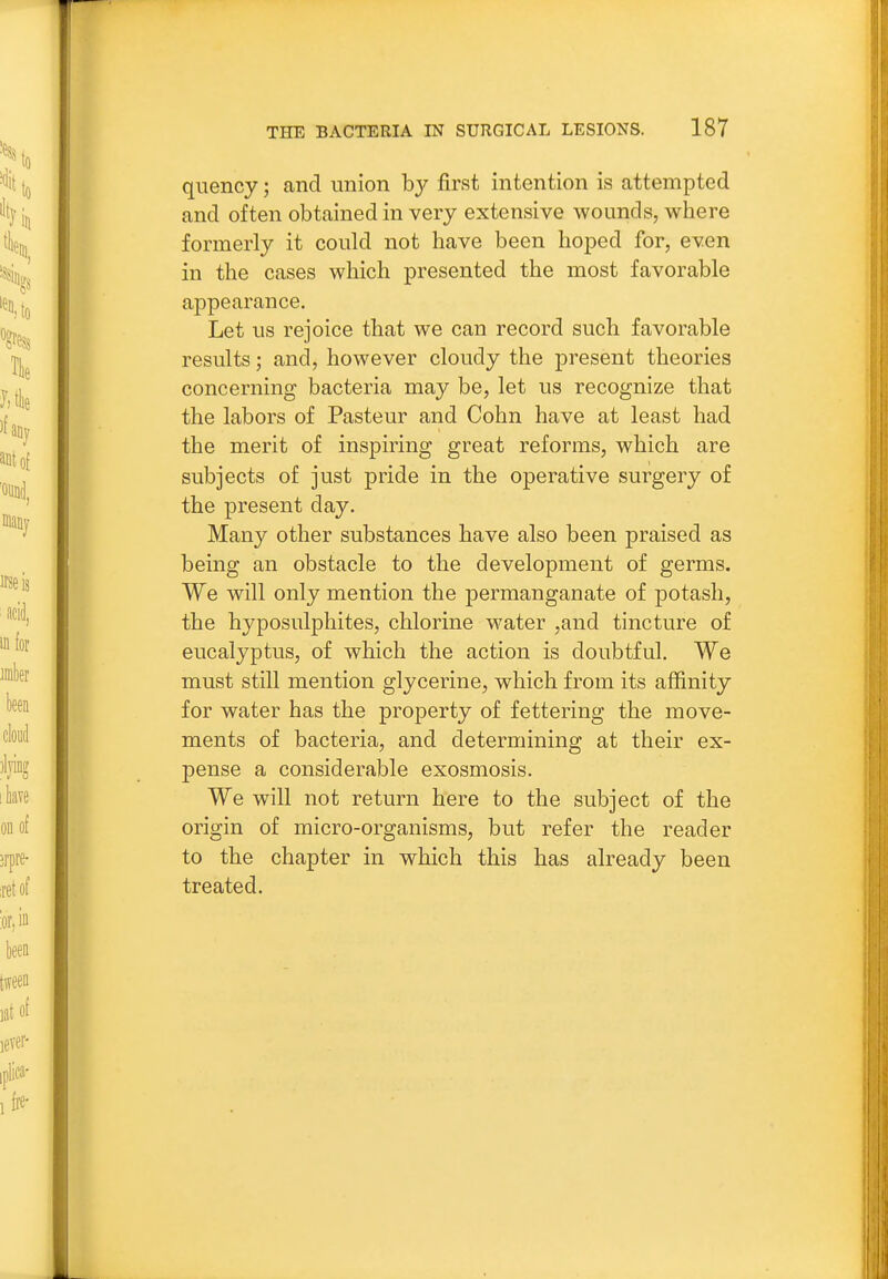 quency; and union by first intention is attempted and often obtained in very extensive wounds, where formerly it could not have been hoped for, even in the cases which presented the most favorable appearance. Let us rejoice that we can record such favorable results; and, however cloudy the present theories concerning bacteria may be, let us recognize that the labors of Pasteur and Cohn have at least had the merit of inspiring great reforms, which are subjects of just pride in the operative surgery of the present day. Many other substances have also been praised as being an obstacle to the development of germs. We will only mention the permanganate of potash, the hyposulphites, chlorine water ,and tincture of eucalyptus, of which the action is doubtful. We must still mention glycerine, which from its affinity for water has the property of fettering the move- ments of bacteria, and determining at their ex- pense a considerable exosmosis. We will not return here to the subject of the origin of micro-organisms, but refer the reader to the chapter in which this has already been treated.