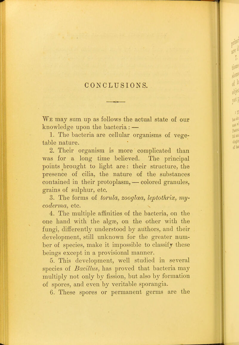 CONCLUSIONS. We may sum up as follows the actual state of our knowledge upon the bacteria : — 1. The bacteria are cellular organisms of vege- table nature. 2. Their organism is more complicated than was for a long time believed. The principal points brought to light are: their structure, the presence of cilia, the nature of the substances contained in their protoplasm, — colored granules, grains of sulphur, etc. 3. The forms of torula, zoogloea, leptothrix, my- coderma, etc. x 4. The multiple affinities of the bacteria, on the one hand with the algae, on the other with the fungi, differently understood by authors, and their development, still unknown for the greater num- ber of species, make it impossible to classify these beings except in a provisional manner. 5. This development, well studied in several species of Bacillus, has proved that bacteria may multiply not only by fission, but also by formation of spores, and even by veritable sporangia.