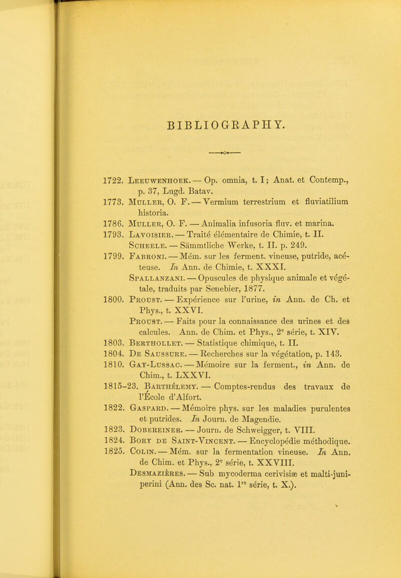 BIBLIOGRAPHY. 1722. Leeuwenhoek. — Op. omnia, t. I; Anat. et Contemp., p. 37, Lugd. Batav. 1773. MuLLER, O. F. — Vermium terrestrium et fluviatilium historia. 1786. MuLLER, O. F. —Animalia infusoria fluv. et marina. 1793. Lavoisier. — Traits elementaire de Chimie, t. 11. ScHEELE. — Sammtliche Werke, t. II. p. 249. 1799. Fabroni. — Mem. sur les ferment, vineuse, putride, acd- teuse. In Ann. de Chimie, t. XXXI. Spallanzani. — Opuscules de physique animale et v^ge- tale, traduits par Senebier, 1877. 1800. Prodst. — Experience sur I'urine, in Ann. de Ch. et Phys., t. XXVI. Proust. — Faits pour la connaissance des urines et des calcules. Ann. de Chim. et Phys., 2^ serie, t. XIV. 1803. Berthollet. — Statistique chimique, t. 11. 1804. De Saussure. — Recherches sur la vegetation, p. 143. 1810. Gat-Lussac. — Memoire sur la ferment., in Ann. de Chim., t. LXXVI. 1815-23. Barthelejit. — Comptes-rendus des travaux de I'Ecole d'AJfort. 1822. Gaspard. — Memoire phys. sur les maladies purulentes et putrides. In Journ. de Magendie. 1823. Dob ereiner. — Journ. de Schweigger, t. VIII. 1824. BoRY DE Saint-Vincent. — Encyclopedie m^thodique. 1825. Colin. — Mem. sur la fermentation vineuse. In Ann. de Chim. et Phys., 2-= serie, t. XXVIII. DESMAZiiRES. — Sub mycoderma cerivisiae et malti-juni- perini (Ann. des Sc. nat. l'* serie, t. X.).