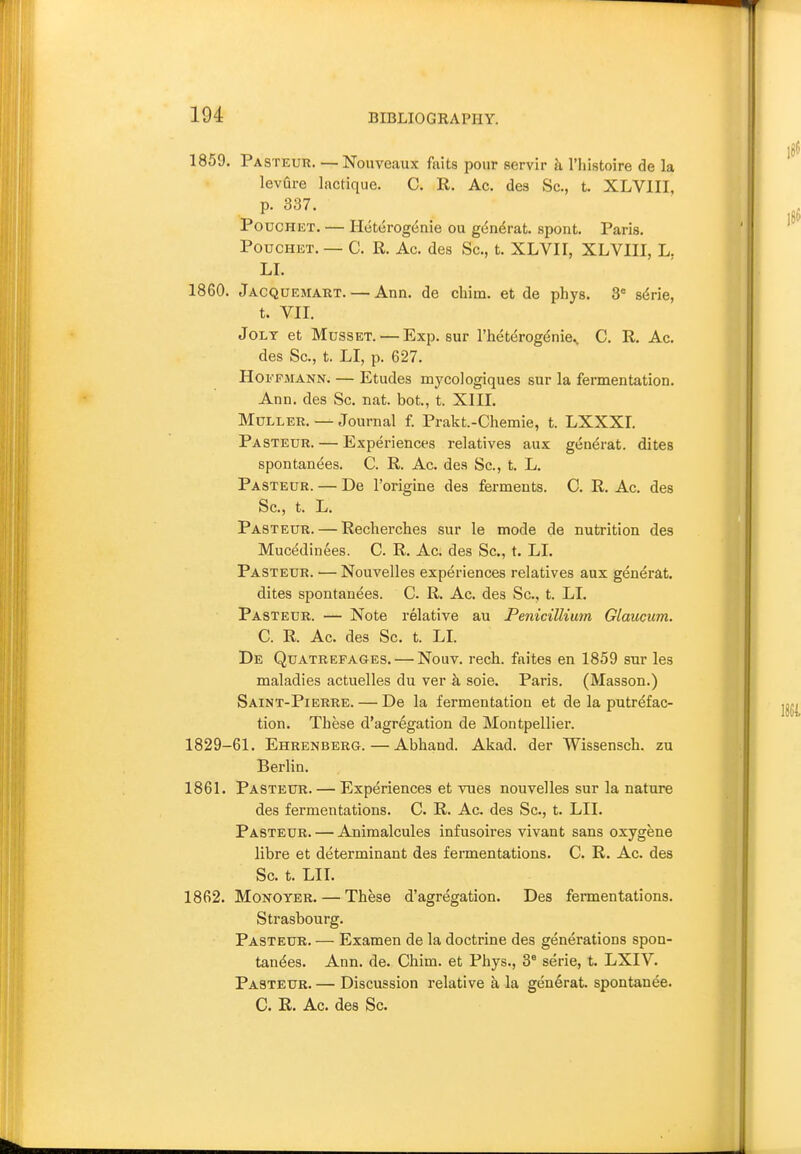 1859. Pasteur. — Nouveaux faits pour servir h I'histoire de la levQre lactique. C. R. Ac. des Sc., t. XLVIII, p. 337. PoDCHET. — Heterogenie ou g(^n6rat. spont, Paris. PoucHET. — C. R. Ac. des Sc., t. XLVII, XLVIII, L. LI. 1860. Jacquemaut. — Ann. de chim. et de phys. 3= sdrie, t. VII. Jolt et Musset. — Exp. sur I'heterog^nie.. C. R. Ac. des Sc., t. LI, p. 627. HOF FMANN. — Etudes mycologiques sur la fermentation. Ann. des Sc. nat. bot., t. XIII. MuLLER. — Journal f. Prakt-Chemie, t. LXXXL Pasteur. — Experiences relatives aux gendrat. dites spontanees. C. R. Ac. des Sc., t. L. Pasteur. — De I'origine des ferments. C. R. Ac. des Sc., t. L. Pasteur. — Reclierches sur le mode de nutrition des Mucedinees. C. R. Ac. des Sc., t. LI. Pasteur. — Nouvelles experiences relatives aux generat. dites spontanees. C. R. Ac. des Sc., t. LI. Pasteur. — Note relative au PenicilUum Glaucum. C. R. Ac. des Sc. t. LI. De Quatrefages. — Nouv. rech. faites en 1859 sur les maladies actuelles du ver k sole. Paris. (Masson.) Saint-Pierre. — De la fermentation et de la putrefac- tion. These d'agregation de Montpellier. 1829-61. Ehrenberg. — Abhand. Akad. der Wissensch. zu Berlin. 1861. Pasteur. — Experiences et vues nouvelles sur la nature des fermentations. C. R. Ac. des Sc., t. LII. Pasteur. — Ajiiraalcules infusoires vivant sans oxygene libre et determinant des fermentations. C. R. Ac. des Sc. t. LII. 1862. MoNOYER.—These d'agregation. Des fermentations. Strasbourg. Pasteur. — Examen de la doctrine des generations spon- tanees. Ann. de. Chim. et Phys., 3® serie, t. LXIV. Pasteur. — Discussion relative a la generat. spontanee. C. R. Ac. des Sc.