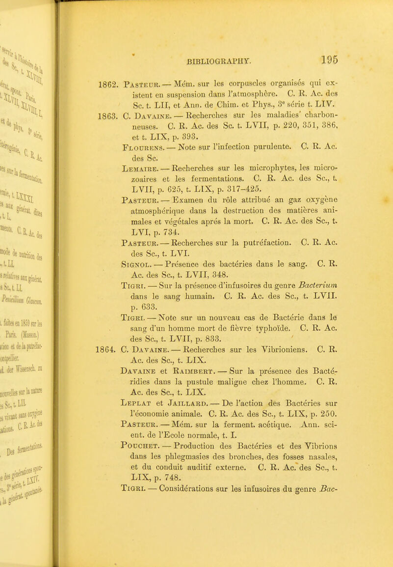 « BIBLIOGRAPHY. 195 1862. Pasteur. — Mem. sur les corpuscles organises qui ex- istent en suspension dans Tatmosphdre. C. R. Ac. des Sc. t. Lir, et Ann. de Chim. et Phys., 3 sdrie t. LIV. 1863. C. Davaine. — lleclierches sur les maladies' charbon- neuses. C. R. Ac. des Sc. t. LVII, p. 220, 351, 386, et t. LIX, p. 393. Flourens. — Note sur I'infection purulente. C. R. Ac. des Sc. Lemaire. — Recherches sur les microphytes, les micro- zoaires et les fermentations. C. R. Ac. des Sc., t. LVII, p. 625, t. LIX, p. 317-425. Pasteur. — Examen du r61e attribue an gaz oxygene atmospht^rique dans la destruction des matieres ani- males et vegetales apres la mort. C. R. Ac. des Sc., t. LVL p. 734. Pasteur. — Recherches sur la putrefaction. C. R. Ac. des Sc., t. LVL SiGNOL. — Presence des bacteries dans le sang. C. R. Ac. des Sc., t. LVII, 348. TiGRi. — Sur la presence d'infusoires du genre Bacterium dans le sang humain. C. R. Ac. des Sc., t. LVII. p. 633. TiGRi. — Note sur un nouveau cas de Bact^rie dans le sang d'un homme mort de fievre typho'ide. C. R. Ac. des Sc., t. LVII, p. 833. 1864. C. Davaine. — Recherches sur les Vibrioniens. C. R. Ac. des Sc., t. LIX. Davaine et Raimbert. — Sur la presence des Bactd- ridies dans la pustule maligne chez I'homme. C. R. Ac. des Sc., t. LIX. Leplat et Jaillard. — De Taction des Bacteries sur I'economie animale. C. R. Ac. des Sc., t. LIX, p. 250. Pasteur. — Mem. sur la ferment, acetique. Ann. scl- ent, de I'Ecole normale, t. I. Pouchet. — Production des Bactdries et des Yibrions dans les phlegmasies des bronches, des fosses nasales, et du conduit auditif externe. C. R. Ac. des Sc., t. LIX, p. 748. TiGRi. — Considerations sur lea infusoires du genre Bac-