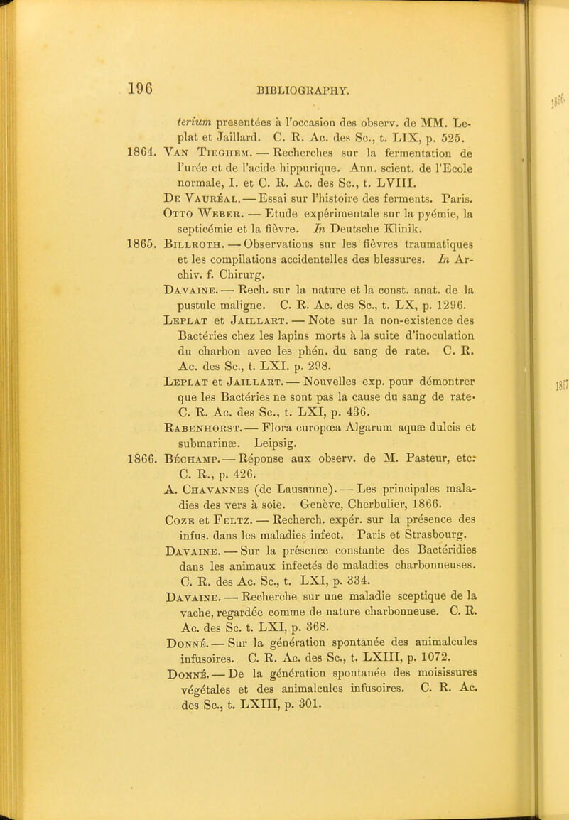 terium presentees k roccasion des observ. de MM. Le- plat et Jaillard. C. R. Ac. des Sc., t. LIX, p. 525. 1864. Van Tieghem. — Recherches sur la fermentation de I'urde et de I'acide hippurique. Ann. scient. de I'Ecole normale, I. et C. R. Ac. des Sc., t. LVIII. De VaurJJal. — Essai sur I'liistoire des ferments. Paris. Otto Weber. — Etude experimentale sur la pydmie, la septicemic et la fi6vre. In Deutsche Klinik. 1865. Billroth. — Observations sur les fi^vres traumatiques et les compilations accidentelles des blessures. In Ar- chiv. f. Chirurg. Davaine. — Rech. sur la nature et la const, anat. de la pustule maligne. C. R. Ac. des Sc., t. LX, p. 1296. Leplat et Jaillart. — Note sur la non-existence des Bacteries chez les lapins morts h la suite d'inoculation du charbon avec les phen. du sang de rate. C. R. Ac. des Sc., t. LXI. p. 208. Leplat et Jaillart. — Nouvelles exp. pour d^montrer que les Bacteries ne sont pas la cause du sang de rate- C. R. Ac. des Sc., t. LXI, p. 436. Rabenhorst.— Flora europoea Algarum aquae dulcis et submarina;. Leipsig. 1866. Bechamp.— R^ponse aux observ. de M. Pasteur, etc: C. R., p. 426. A. Chavannes (de Lausanne). — Les principales mala- dies des vers k soie. Geneve, Cherbulier, 1866. Coze et Feltz. — Recherch. expdr. sur la presence des infus. dans les maladies infect. Paris et Strasbourg. Davaine. — Sur la presence constante des Bacteridies dans les animaux infect^s de maladies charbonneuses. C. R. des Ac. Sc., t. LXI, p. 334, Davaine. — Recherche sur une maladie sceptique de la vache, regardee comme de nature charbonneuse. C. R. Ac. des Sc. t. LXI, p. 368. Donne. — Sur la generation spontan^e des animalcules infusoires. C. R. Ac. des Sc., t. LXIII, p. 1072. Donn4 — De la generation spontanee des moisissures v^getales et des animalcules infusoires. C. R. Ac. des Sc., t. LXin, p. 301.