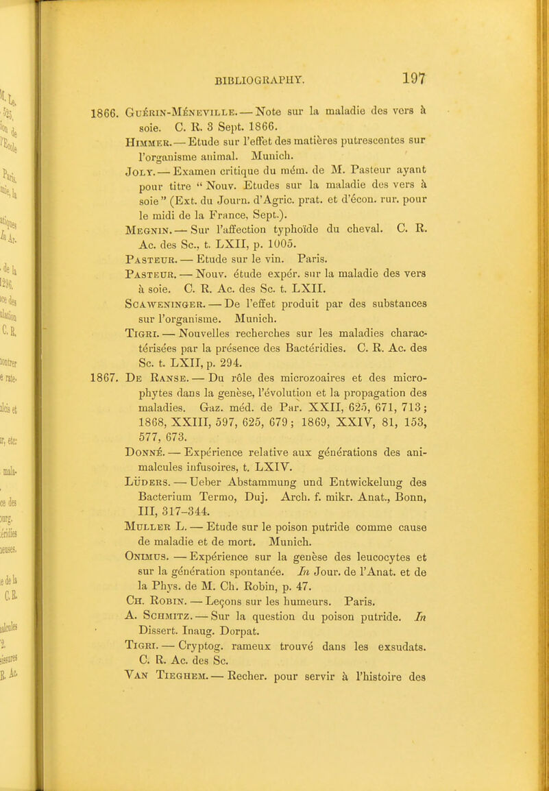 1866. GuiRiN-MENEViLLE. — Note sur la maladie des vers k soie. C. 11. 3 Sept. 1866. HiMMEK. — Etude sur I'efFetdes matiferes putrescentes sur rorn^anisme animal. Munich. Jolt.— Examen critique du mdm. de M. Pasteur ayant pour titre  Nouv. Etudes sur la maladie des vers h soie  (Ext. du Journ. d'Agric. prat, et d'econ. run pour le midi de la France, Sept.). Megnin.—Sur I'affection typho'ide du cheval. C. R. Ac. des Sc., t. LXII, p. lUOo. Pasteur. — Etude sur le vin. Paris. Pastkur. — Nouv. etude exper. sur la maladie des vers a soie. C. R. Ac. des Sc. t. LXII. ScAWENiNGER. — De I'efEet produit par des substances sur I'organisme. Munich. TiGRi. — Nouvelles recherches sur les maladies charac- terisees par la presence des Bacteridies. C. R. Ac. des Sc. t. LXII, p. 294. 1867. De Ranse. — Du role des microzoaires et des micro- phytes dans la genese, revolution et la propagation des maladies. Gaz. med. de Par. XXII, 62.5, 671, 713; 1868, XXIII, 597, 625, 679; 1869, XXIV, 81, 153, 577, 673. Donne. — Experience relative aux generations des ani- malcules infusoires, t. LXIV. LiioERS. — Ueber Abstammung und Entwickelung des Bacterium Termo, Duj. Arch. f. mikr. Anat., Bonn, III, 317-344. MuLLER L. — Etude sur le poison putride comme cause de maladie et de mort. Munich. Onuvius. — Experience sur la genese des leucocytes et sur la generation spontanee. In Jour, de I'Anat. et de la Phys. de M. Ch. Robin, p. 47. Ch. Robin. — LeQons sur les humeurs. Paris. A. ScHMiTZ. — Sur la question du poison putride. In Dissert. Inaug. Dorpat. TiGRi. — Cryptog. rameux trouve dans les exsudats. C. R. Ac. des Sc. Van Tieghem.— Recher. pour servir k I'histoire des