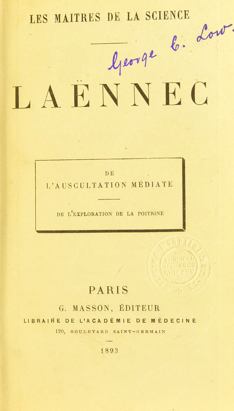 LES MAITRES DE LA SCIENCE L A E N N E C DE I/AUSGULTATION MÉDIATE DE l'exploration DE LA POITRINE PARIS G. MASSON, ÉDITEUR LIBRAIRE DE L'ACADÉMIE DE MÉDECINE 120, BOni. KVARD SAINT-OKRM AIN 1893