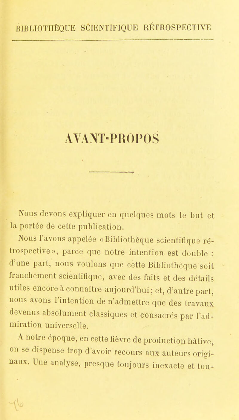 AVANT-PROPOS Nous devons expliquer en quelques mots le but et la portée de cette publication. Nous l'avons appelée «Bibliothèque scientifique ré- trospective», parce que notre intention est double : d'une part, nous voulons que cette Bibliothèque soit franchement scientifique, avec des faits et des détails utiles encore à connaître aujourd'hui; et, d'autre part, nous avons l'intention de n'admettre que des travaux devenus absolument classiques et consacrés par l'ad- miration universelle. A notre époque, en cette fièvre de production hâtive, on se dispense trop d'avoir recours aux auteurs origi- naux. Une analyse, presque toujours inexacte et tou-