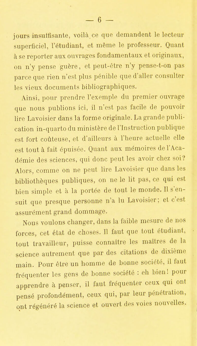 jours insuffisante, voilà ce que demandent le lecteur superficiel, l'étudiant, et môme le professeur. Quant à se reporter aux ouvrages fondamentaux et originaux, on n'y pense guère, et peut-être n'y pense-t-on pas parce que rien n'est plus pénible que d'aller consulter les vieux documents bibliographiques. Ainsi, pour prendre l'exemple du premier ouvrage que nous publions ici, il n'est pas facile de pouvoir lire Lavoisier dans la forme originale. La grande publi- cation in-quarto du ministère de l'Instruction publique est fort coûteuse, et d'ailleurs à l'heure actuelle elle est tout à fait épuisée. Quant aux mémoires de l'Aca- démie des sciences, qui donc peut les avoir chez soi? Alors, comme on ne peut lire Lavoisier que dans les bibliothèques publiques, on ne le lit pas, ce qui est bien simple et à la portée de tout le monde. Il s'en- suit que presque personne n'a lu Lavoisier; et c'est assurément grand dommage. Nous voulons changer, dans la faible mesure de nos forces, cet état de choses. Il faut que tout étudiant, tout travailleur, puisse connaître les maîtres de la science autrement que par des citations de dixième main. Pour être un homme de bonne société, il faut fréquenter les gens de bonne société : eh bien! pour apprendre à penser, il faut fréquenter ceux qui ont pensé profondément, ceux qui, par leur pénétration, ont régénéré la science et ouvert des voies nouvelles.