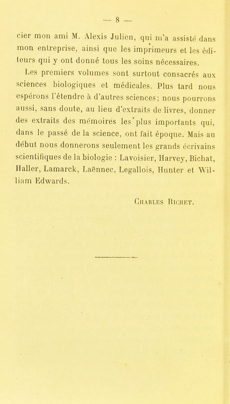 cier mon ami M. Alexis Julien, qui m'a assisté dans mon entreprise, ainsi que les imprimeurs et les édi- teurs qui y ont donné tous les soins nécessaires. Les premiers volumes sont surtout consacrés aux sciences biologiques et médicales. Plus tard nous espérons l'étendre à d'autres sciences; nous pourrons aussi, sans doute, au lieu d'extraits de livres, donner des extraits des mémoires les'plus importants qui, dans le passé de la science, ont fait époque. Mais au début nous donnerons seulement les grands écrivains scientifiques de la biologie : Lavoisier, Harvey, Bichat, Haller, Lamarck, Laënnec, Legallois, Hunter et Wil- liam Edwards. Charles Righet.