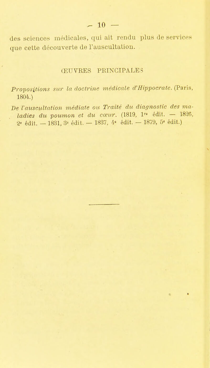 des sciences médicales, qui ait rendu plus de services que cette découverte de l'auscultation. ŒUVRES PRINCIPALES Propositions sur la doctrine médicale d'Hippocrate. (Paris, 1804.) De l'auscultation médiate ou Traité du diagiiostic des ma- ladies du poumon et du cœur. (1819, l édit. — 1836,