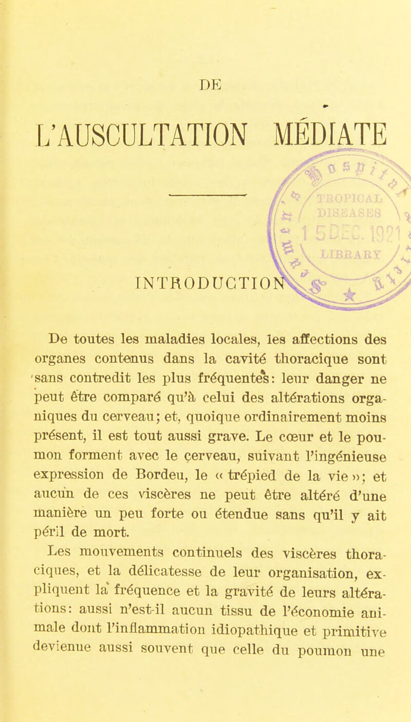 DE L'AUSCULTATION MÉDIATE INTRODUGTIO De toutes les maladies locales, les afEections des organes contenus dans la cavité thoracique sont •sans contredit les plus fréquente*s: leur danger ne peut être comparé qu'à celui des altérations orga- niques du cerveau; et, quoique ordinairement moins présent, il est tout aussi grave. Le cœur et le pou- mon forment avec le cerveau, suivant l'ingénieuse expression de Bordeu, le «trépied de la vie»; et aucun de ces viscères ne peut être altéré d'une manière un peu forte ou étendue sans qu'il y ait péril de mort. Les mouvements continuels des viscères thora- ciques, et la délicatesse de leur organisation, ex- pliquent la fréquence et la gravité de leurs altéra- tions: aussi n'est-il aucun tissu de l'économie ani- male dont l'inflammation idiopathique et primitive devienne aussi souvent que celle du poumon une