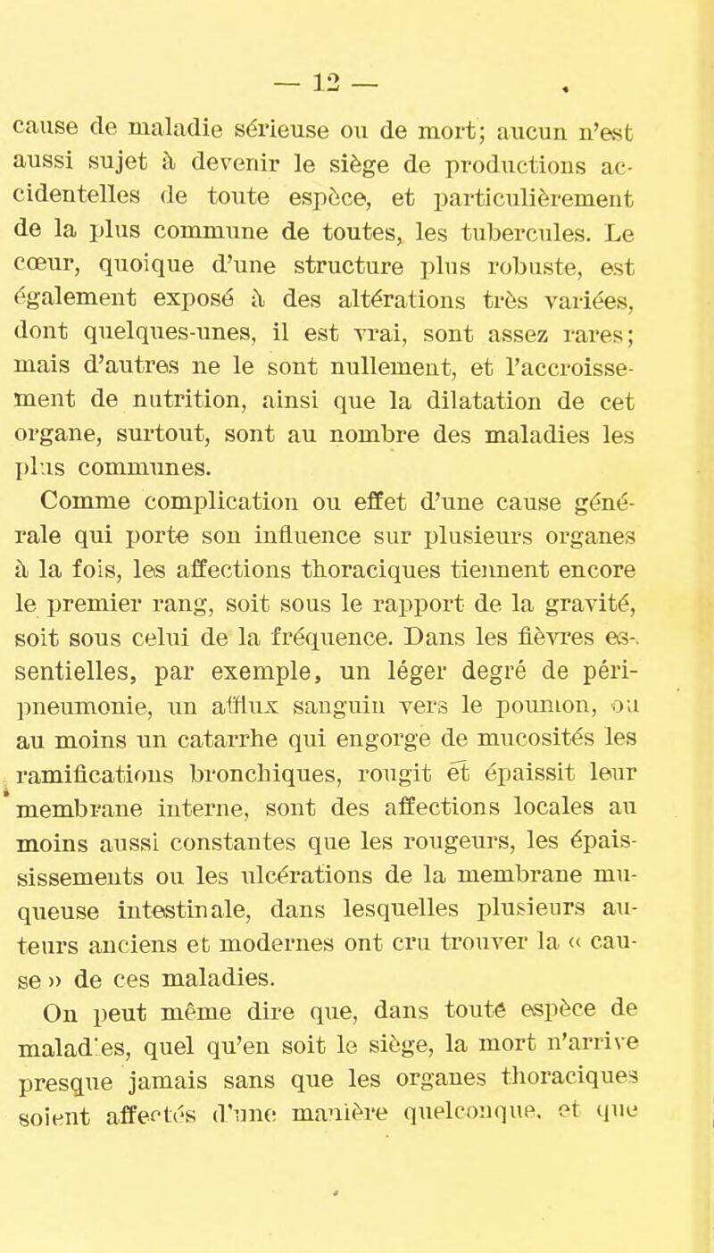 cause de maladie sérieuse ou de mort; aucun n'est aussi sujet à devenir le siège de productions ac- cidentelles de toute espèce, et particulièrement de la plus commune de toutes, les tubercules. Le cœur, quoique d'une structure plus robuste, est également exposé i\ des altérations très variées, dont quelques-imes, il est yi-ai, sont assez rares; mais d'autres ne le sont nullement, et l'accroisse- ment de nutrition, ainsi que la dilatation de cet organe, surtout, sont au nombre des maladies les plus communes. Comme complication ou effet d'une cause géné- rale qui porte son influence sur ijlusieurs organes à la fois, les affections thoraciques tiennent encore le premier rang, soit sous le rapport de la gravité, soit sous celui de la fréquence. Dans les lièvres es-, sentielles, par exemple, un léger degré de péri- pneumonie, un alïlux sauguiu vers le poumon, ou au moins un catai*rhe qui engorge de mucosités les ramifications bronchiques, rougit et épaissit leur membrane interne, sont des affections locales au moins aussi constantes que les rougeurs, les épais- sissemeuts ou les ulcérations de la membrane mu- queuse intestinale, dans lesquelles plusieurs au- teurs anciens et modernes ont cru trouver la « cau- se » de ces maladies. On peut même dire que, dans toute espèce de malad'es, quel qu'en soit le siège, la mort n'arrive presque jamais sans que les organes thoraciques soient affectés d'une manière quelconque, et que