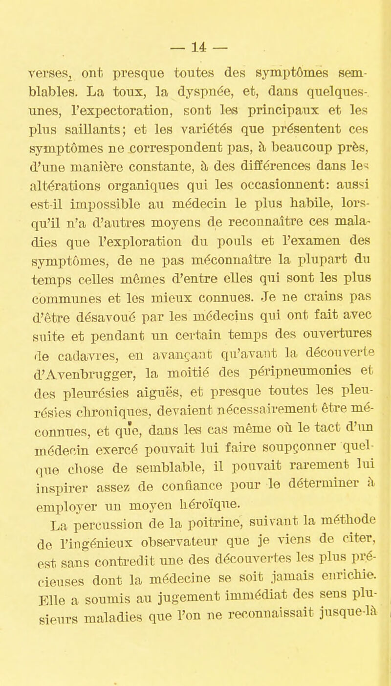 verses, ont presque toutes des symptômes sem- blables. La toux, la dyspnée, et, dans quelques- unes, l'expectoration, sont les principaux et les plus saillants; et les variétés que présentent ces symptômes ne correspondent pas, à beaucoup près, d'une manière constante, à des différences dans le«; altérations organiques qui les occasionnent: aussi est-il impossible au médecin le plus habile, lors- qu'il n'a d'autres moyens de reconnaître ces mala- dies que l'exploration du pouls et l'examen des symptômes, de ne pas méconnaître la plupart du temps celles mêmes d'entre elles qui sont les plus communes et les mieux connues. Je ne crains pas d'être désavoué par les médecins qui ont fait avec suite et pendant un certain temps des ouvertures de cadavres, en avançant qu'avant la découverte d'Avenbrugger, la moitié des péripneumonies et des pleurésies aiguës, et presque toutes les pleu- résies clironiques, devaient nécessairement être mé- connues, et que, dans les cas même où le tact d'im médecin exercé pouvait lui faire soupçonner quel- que chose de semblable, il pouvait rarement lui inspirer assez de confiance pour le détei-miner h employer un moyen héroïque. La percussion de la poitrine, suivant la méthode de l'ingénieux observateur que je viens de citer, est sans contredit une des découvertes les plus pré- cieuses dont la médecine se soit jamais enrichie. Elle a soumis au jugement immédiat des sens plu- sieurs maladies que l'on ne reconnaissait jusque-là