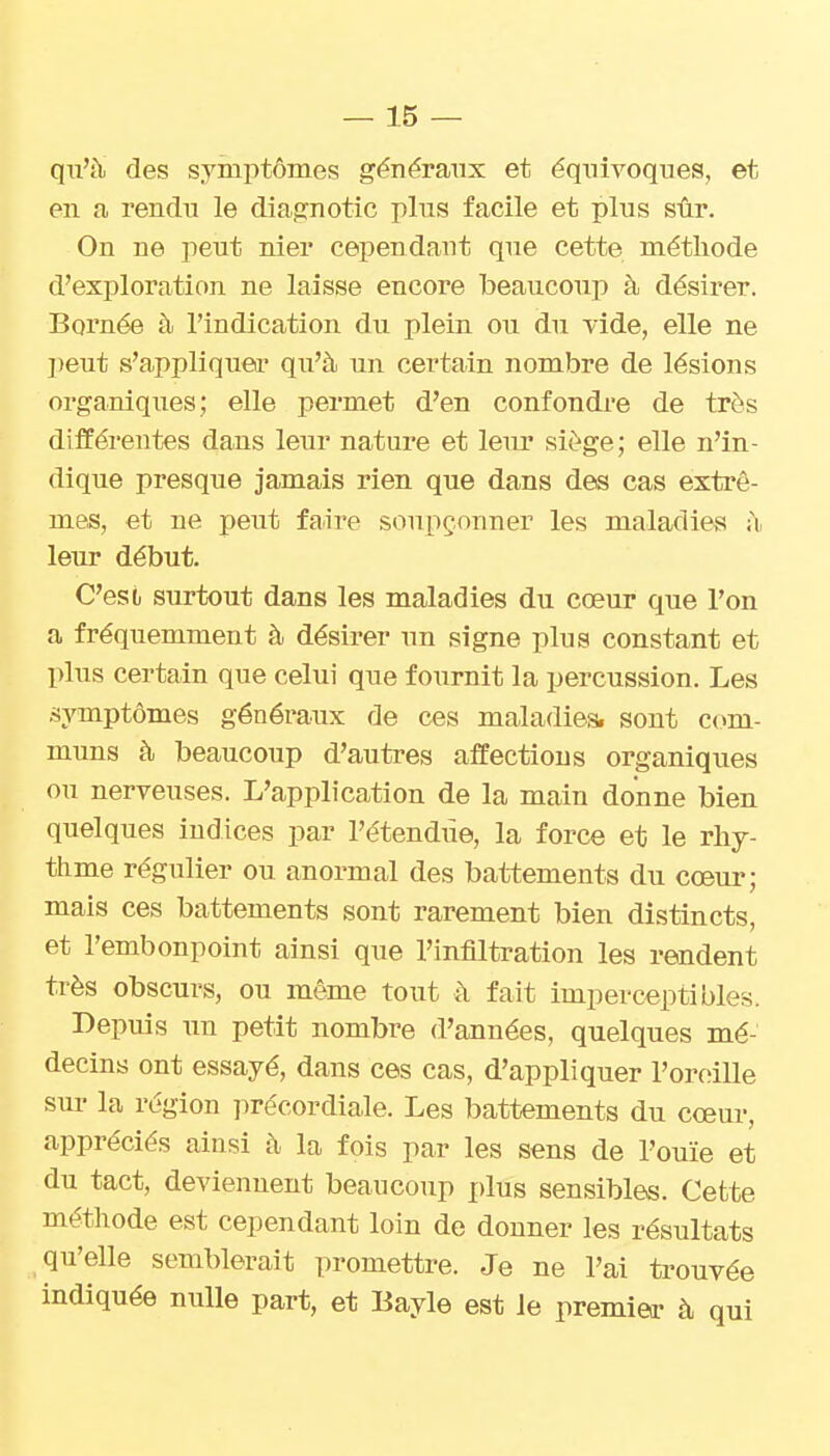 qu'à des symptômes généraux et équivoques, et en a rendu le diagnotic plus facile et plus sûr. On ne peut nier cependant que cette méthode d'exploration ne laisse encore beaucoup à désirer. Bornée à l'indication du plein ou du vide, elle ne ])eut s'appliquei' qu'à un certain nombre de lésions organiques; elle permet d'en confondre de très différentes dans leur nature et leiu* siège; elle n'in- dique presque jamais rien que dans des cas extrê- mes, et ne peut faire soupçonner les maladies à leur début. C'est, surtout dans les maladies du cœur que l'on a fréquemment à désirer un signe plus constant et plus certain que celui que fournit la percussion. Les .symptômes généraux de ces maladies, sont com- muns à beaucoup d'autres affections organiques ou nerveuses. L'application de la main donne bien quelques indices par l'étendiie, la force et le rliy- tlime régulier ou anormal des battements du cœur; mais ces battements sont rarement bien distincts, et l'embonpoint ainsi que l'infiltration les rendent très obscurs, ou même tout à fait imperceptibles. Depuis un petit nombre d'années, quelques mé- decins ont essayé, dans ces cas, d'appliquer l'oreille sur la région précordiale. Les battements du cœur, appréciés ainsi à la fois par les sens de l'ouïe et du tact, deviennent beaucoup plus sensibles. Cette méthode est cependant loin de donner les résultats qu'elle semblerait promettre. Je ne l'ai trouvée indiquée nulle part, et Bayle est Je premier à qui