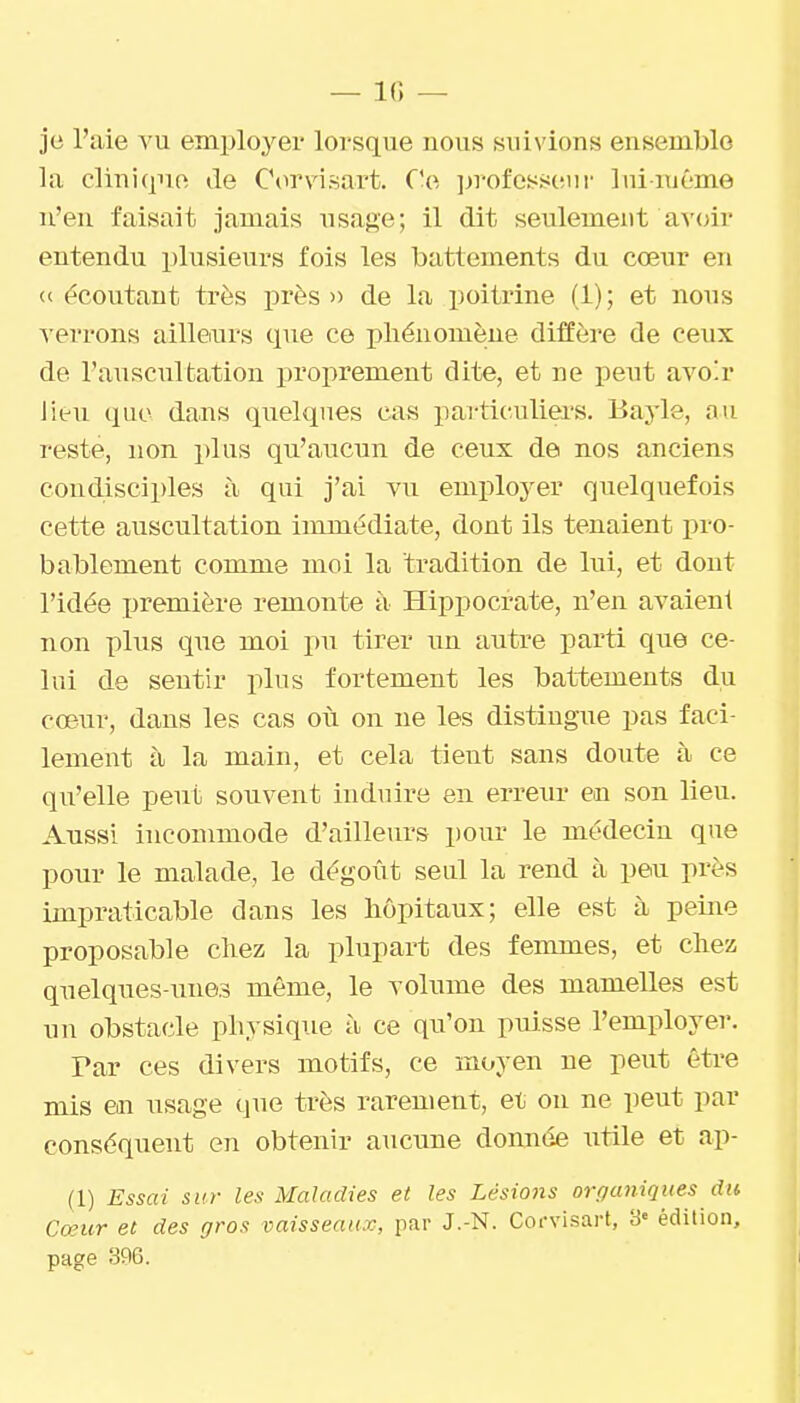 je l'aie vu employer lorsque nous suivions ensemble la clinique de Corvisart. Ce ])rofesseur lui-même n'en faisait jamais usage; il dit seulement avoir entendu plusieurs fois les battements du cœur en <( écoutant très près» de la poitrine (1); et nous verrons ailleairs que ce phénomène diffère de ceux de l'auscultation proprement dite, et ne peut avoir Jiêu que dans quelques cas particuliers. Bayle, au reste, non plus qu'aucun de ceux de nos anciens condisciples à qui j'ai vu employer quelquefois cette auscultation immédiate, dont ils tenaient pro- bablement comme moi la tradition de lui, et dont l'idée première remonte à Hippocrate, n'en avaient non plus que moi pu tirer un autre parti que ce- lui de sentir plus fortement les battements du cœur, dans les cas où on ne les distingue pas faci- lement à la main, et cela tient sans doute à ce qu'elle peut souvent induire en erreur en son lieu. Aussi incommode d'ailleurs pour le médecin que pour le malade, le dégoût seul la rend à peu près impraticable dans les hôpitaux; elle est à peine proposable chez la plupart des femmes, et chez quelques-unes même, le volume des mamelles est un obstacle physique à ce qu'on puisse l'employer. Tar ces divers motifs, ce moyen ne peut être mis en usage que très rarement, et on ne peut par conséquent en obtenir aucune donnée utile et ap- (1) Essai sur les Maladies et les Lésio)is organiques du Cœur et des gros vaisseaux, par J.-N. Coi-visart, 3« édition, page m.