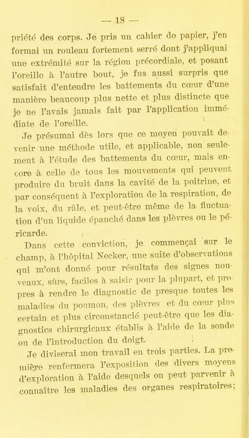 priété des corps. Je pris un cahier de papier, j'en formai un rouleau fortement serré dont j'appliquai une extrémité sur la région précordiale, et posant l'oreille t\ l'autre bout, je fus aussi surpris que satisfait d'entendre les battements du cœur d'une manière beaucoup plus nette et plus distincte que je ne l'avais jamais fait par l'application immé- diate de l'oreille. ^ Je présumai dès lors que ce moyen pouvait de- venir une méthode utile, et applicable, non seule- ment à l'étude des battements du cœur, mais en- core à celle de tous les mouvements qui peuvent produire du bruit dans la cavité de la poitrine, et par conséquent à l'exploration de la respiration, de la voix, du râle, et peut-être même de la fluctua- tion d'im liquide épanché dans les plèvres ou le pé- ricarde. ( Dans cette conviction, je commençai sur le champ, à l'hôpital Necker, une siiite d'observations qui m'ont donné pour résultats des signes nou- veaux, sûrs, faciles à saisir pour la plupart, et pro- pres à rendre le diagnostic de presque toutes les maladies du poumon, des plèvres et du cœur pln<< certain et plus circonstancié peut-être que les dia- gnostics chirurgicaux établis à l'aide de la sonde ou de l'introduction du doigt. Je diviserai mon travail en ti'ois parties. La pre- nùèxe renfermera l'exposition des divers moyens d'exploration à l'aide desquels on peut parvenir à connaître les maladies des organes respiratoires;