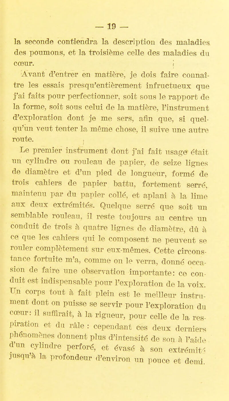 la seconde contiendra la description des maladies des poumons, et la troisième celle des maladies du cœur. i Avant d'entrer en matière, je dois faire connaî- tre les essais presqu'entièrement infructueux que j'ai faits pour perfectionner, soit sous le rapport de la forme, soit sous celui de la matière, l'insti-ument d'exploration dont je me sers, afin que, si quel- qu'un veut tenter la môme chose, il suive une autre route. Le premier instrument dont j'ai fait usage était un cylindre ou rouleau de papier, de seize lignes de diamètre et d'un pied de longueur, formé de trois cahiers de papier battu, fortement serré, maintenu par du papier collé, et aplani î\ la lime aux deux extrémités. Quelque serré que soit un semblable rouleau, il reste toujours au centi-e un conduit de trois à quatre lignes de diamètre, dû à ce que les cahiers qui le composent ne peuvent se rouler complètement sur eux-mêmes. Cette circons- tance fortuite m'a, comme on le verra, donné occa- sion de faire une observation importante: ce con- duit est indispensable pour l'exploration de la voix. Un corps tout à fait plein est le meilleur instru- ment dont on puisse se servir pour l'exploration du coeur: il siifiQrait, à la rigueur, pour ceUe de la res- piration et da râle : cependant ces deux derniers phénomènes donnent plus d'intensité de son h l'aide d'un cylindre perforé, et évasé à son extrémit' jusqu'à la profondeur d'environ un pouce et demi