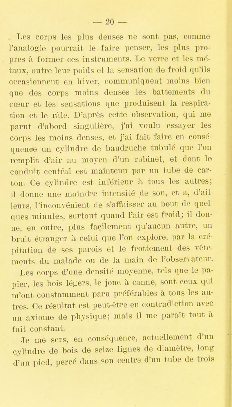 Les corps les pins denses ne sont pas, comme l'analogie ponri'ait le faire penser, les plus pro- l>res à former ces instrnments. Le verre et les mé- taux, outre leur poids et la sensation de froid qu'ils occasionnent en hiver, communiqnent moins bien que des corps moins denses les battements dn cœur et les sensations (pie produisent la respira- tion et le râle. D'après cette observation, qui me parut d'abord singulière, j'ai voulu essayer les corps les moins denses, et j'ai fait faire en consé- quence un cylindre de baudiniche tubulé que l'on remplit d'air au moyen d'un robinet, et dont le conduit central est maintenu par un tube de car- ton. Ce cylindre est inférieur à tous les autres; il donne une moindre intensité de sou, et a, d'ail- leiu-s, l'inconvénient de s'affaisser au bout de quel- ques minutes, surtout quand l'air est froid; il don- ne, en outre, plus facilement qu'aucun autre, un bruit étranger à celui que l'on explore, par la cré- pitation de ses parois et le frottement des vête- ments du malade ou de la main de l'observateur. Les corps d'une densité moyenne, tels qne le pa- pier, les bois légers, le jonc à canne, sont ceux qui m'ont constamment paru préférables à tous les au- tres. Ce résultat est peut-être eu contradiction avec un axiome de physique; mais il me paraît tout ii fait constant. Je me sers, en conséquence, actuellement d'un cylindre de bois de seize lignes de diamètre, long d'un pied, percé dans son centre d'un tube de trois