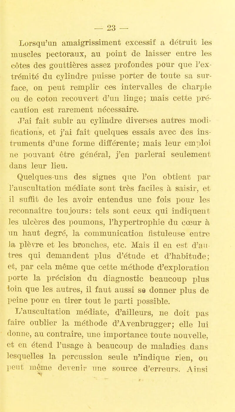 Lorsqu'un amaigrissiinent excessif a détruit les muscles pectoraux, au point de laisser entre les côtes des gouttières assez profondes pour que l'ex- trémité du cylindre puisse porter de toute sa sur- face, on peut remplir' ces intervalles de cliarpie ou de coton recouvert d'un linge; mais cette pré- caution est rarement nécessaire. J'ai fait subir au cj'lindre diverses autres modi- fications, et j'ai fait quelques essais avec des ins- truments d'une forme différente; mais leur emrjloi ne pouvant être général, j'en parlerai seulement dans leur lieu. Quelques-uns des signes que l'on obtient par l'auscultation médiate sont très faciles à saisir, et il suffit de les avoir entendus une fois pour les reconnaître toujours: tels sont ceux qui indiquent les ulcères des poumons, l'hypertrophie du coeur à un haut degré, la communication iistuleuse entre la plèvre et les bronches, etc. Mais il en est d'au- tres qui demandent plus d'étude et d'habitude; et, par cela même que cette méthode d'exploration porte la précision du diagnostic beaucoup plus loin que les autres, il faut aussi se donner plus de peine pour en tirer tout le parti possible. L'auscultation médiate, d'ailleurs, ne doit pas faire oublier la méthode d'Avenbrugger; elle lui donne, au contraire, une importance toute nouvelle, et eu étend l'usage à beaucoup de maladies dans lesquelles la percussion seule n'indique rien, ou peut même devenir une source d'erreurs. Ainsi