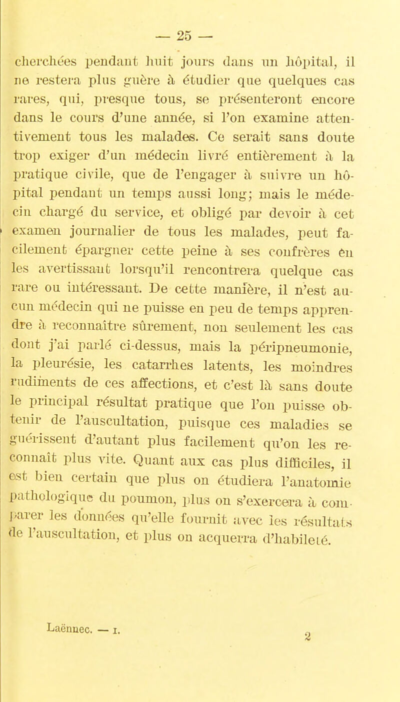 cliei'cliées pendaut liuit jours dans uu lic>i)ital, il ne restera plus g'uère à étudier que quelques cas rares, qui, presque tous, se présenteront encore dans le cours d'une année, si l'on examine atten- tivement tous les malades. Ce serait sans doute trop exiger d'un médecin livré entièrement à la pratique civile, que de l'engager à suivre un hô- pital pendant un temps aussi long; mais le méde- cin chargé du service, et obligé par devoir h, cet examen journalier de tous les malades, peut fa- cilement épargner cette peine à ses confrères èn les avertissant lorsqu'il rencontrera quelque cas rare ou intéressant. De cette manière, il n'est au- cun médecin qui ne puisse en peu de temps appren- dre à reconnaître sûi'ement, non seulement les cas dont j'ai parlé ci-dessus, mais la péripneumonie, la pleurésie, les catarrhes latents, les moindres rudiinents de ces affections, et c'est h\ sans doute le principal résultat pratique que l'on puisse ob- tenir de l'auscultation, puisque ces maladies se guérissent d'autant plus facilement qu'on les re- connaît plus vite. Quant aux cas plus difficiles, il est bien certain que plus on étudiera l'auatomie pathologique du poumon, plus on s'exercera à com- ]>arer les données qu'elle fournit avec les résultats de l'auscultation, et plus on acquerra d'habilelé. Laënuec. — i. 2