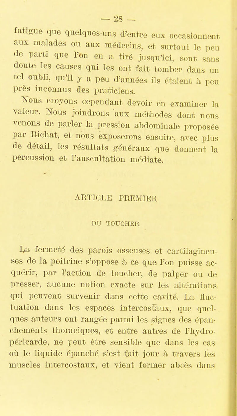 fatigue que quelques-uns d'entre eux occasionnent aux malades ou aux médecins, et surtout le peu de parti que l'on en a tiré jusqu'ici, sont sans doute les causes qui les ont fait tomber dans mi tel oubli, qu'il y a peu d'années ils étaient à peu près inconnus des praticiens. îfous croyons cependant devoir en examiner la valeur. î^ous joindrons aux méthodes dont nous venons de parler la pression abdominale proposée par Bichat, et nous exposerons ensuite, avec plus de détail, les résultats généraux que donnent la percussion et l'auscultation médiate. ARTICLE PREMIER DU TOUCHER La fermeté des parois osseuses et cartilagineu- ses de la poita-ine s'oppose h> ce que l'on piusse ac- quérir, par l'action de toucher, de palper ou de presser, aucune notion exacte sur les altérations) qui peuvent survenir dans cette cavité. La fluc- tuation dans les espaces intercostaux, que quel- ques auteurs ont rangée parmi les signes des épan- cliemeuts thoraciques, et entre autres de l'iiydro- péricarde, ne peut être sensible que dans les cas oii le liquide épanché s'est fait jour à travers les muscles intercostaux, et vient former abcès dans