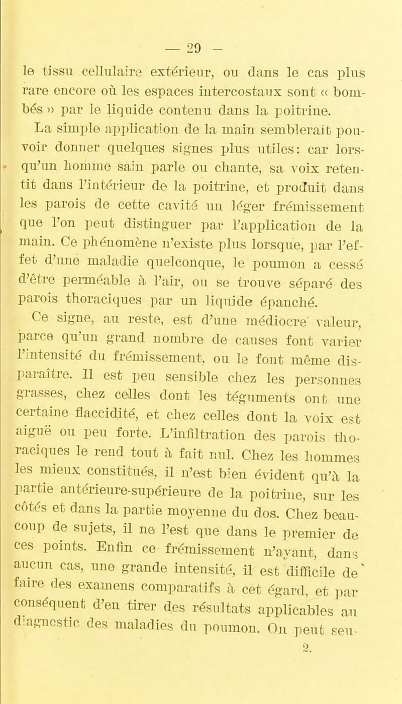 le tissu cellulaire extérieur, ou dans le cas plus rare encore où les espaces intercostaux sont « bom- bés » par le liquide contenu dans la poitrine. La simple api)lication de la main semblerait pou- voir donner quelques signes plus utiles: car lors- qu'un liomme sain parle ou chante, sa ^ oix reten- tit dans l'intérieur de la poitrine, et produit dans les parois de cette cavité im léger frémissement que l'on peut distinguer par l'application de la main. Ce phénomène n'existe plus lorsque, par l'ef- fet d'ime maladie quelconque, le poumon a cessé d'être pei-méable à l'air, ou se trouve séparé des parois thoraciques par un liquide épanché. Ce signe, au reste, est d'une médiocre' valeur, parce qu'un grand nombre de causes font varier l'intensité du frémissement, ou le font même dis- paraître. 11 est peu sensible chez les personnes grasses, chez celles dont les téguments ont une certaine flaccidité, et chez celles dont la voix est aiguë ou peu forte. L'infiltration des parois tho- raciques le rend tout à fait nul. Chez les hommes les mieux constitués, il n'est bien évident qu'à la partie antérieure-supérieure de la poitrine, sur les côtés et dans la partie moyenne du dos. Chez beau- cotip de sujets, il ne l'est que dans le premier de ces points. Enfin ce frémissement n'ayant, dan:^ aucun cas, une grande intensité, il est ilifficile de' faire des examens comparatifs à cet égard, et par conséquent d'en tirer des résultats applicables au diagnostic des maladies du poumon. On peut seu-