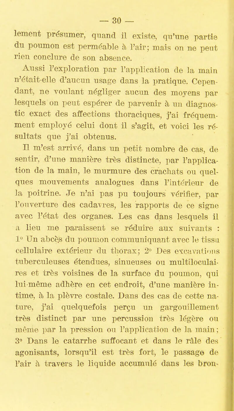 lement présumer, quand il existe, qu'une partie du poumon est perméable à l'air; mais on ne peut rien conclure de son absence. Aussi l'exploration par l'application de la main n'était-elle d'aucun usage dans la pratique. Cepen- dant, ne voulant négliger aucun des moyens par lesquels on peut espérer de parvenir à un diagnos- tic exact des affections thoraciques, j'ai fréquem- ment employé celui dont il s'agit, et voici les ré- sultats que j'ai obtenus. H m'est arrivé, dans un petit nombre de cas, de sentir, d'une manière très distincte, par l'applica- tion de la main, le murmure des cracliats ou quel- ques mouvements analogues dans l'intérieur de la poiti'ine. Je n'ai pas pu toujours vériiier, par l'ouvertiire des cadavres, les rapports de ce signe avec l'état des organes. Les cas dans lesquels il a lieu me paraissent se réduii'e aux suivants : 1 Un abcè.S du poumon communiquant avec le tissu cellulaire extérieur du thorax; 2° Des excavations tuberculeuses étendues, sinueuses ou multiloculai- res et très voisines de la surface du poumon, qui lui-même adhère en cet endroit, d'une manière in- time, à. la plèvre costale. Dans des cas de cette na- ture, j'ai quelquefois perçu un gargouillement très distinct par une percussion très légère ou même par la pression ou l'application de la main ; S Dans le catarrhe suffocant et dans le râle des agonisants, lorsqu'il est très fort, le passage de l'air à travers le liquide accumulé dans les bron-