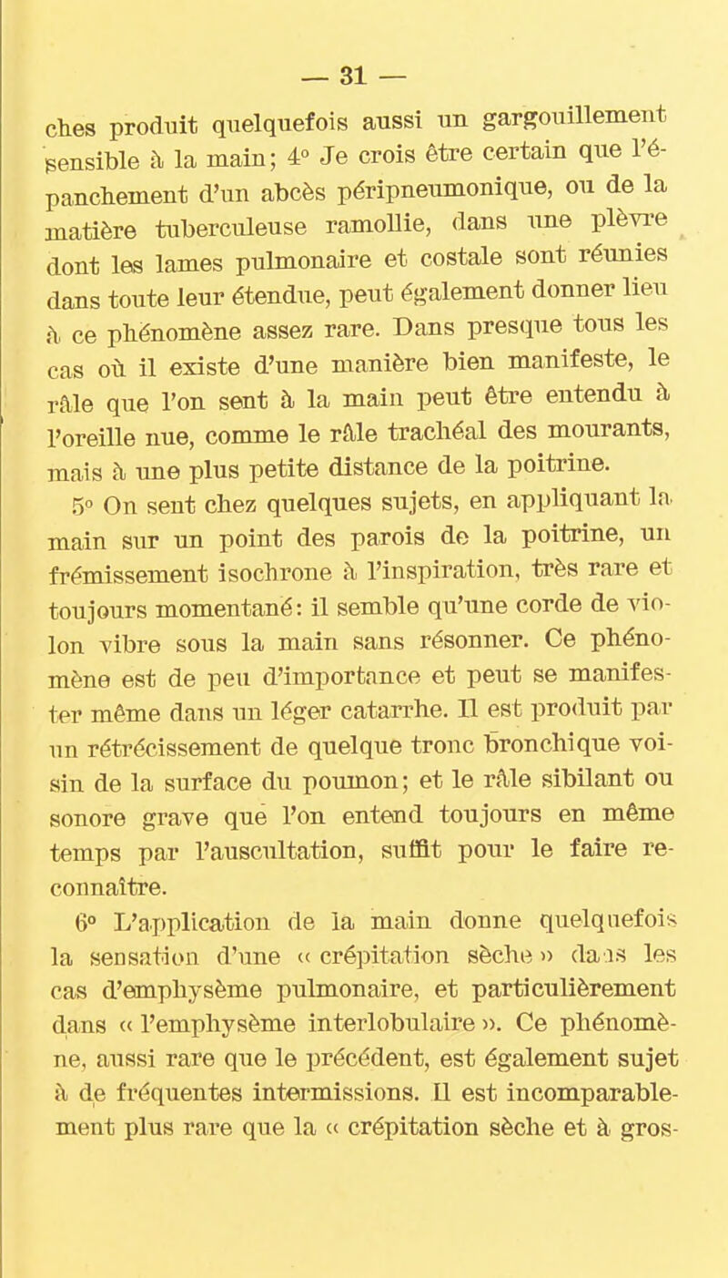 ches produit quelquefois aussi un gargouillement sensible à la main; 4° Je crois être certain que l'é- panchement d'un abcès péripneumonique, ou de la matière tuberculeuse ramoUie, dans ime plèvre dont les lames pulmonaire et costale sont réunies dans toute leur étendue, peut également donner lieu h. ce phénomène assez rare. Dans presque tous les cas oi\ il existe d'une manière bien manifeste, le râle que l'on sent à la main peut être entendu à l'oreille nue, comme le râle trachéal des mourants, mais à une plus petite distance de la poitrine. 5 On sent chez quelques sujets, en appliquant In. main sur un point des parois de la poitrine, un frémissement isochrone à l'inspiration, très rare et toujours momentané: il semble qu'une corde de vio- lon vibre sous la main sans résonner. Ce phéno- mène est de peu d'importance et peut se manifes- ter même dans un léger catarrhe. 11 est produit par un rétrécissement de quelque tronc bronchique voi- sin de la surface du poumon ; et le râle sibilant ou sonore grave que l'on entend toujours en même temps par l'auscultation, suffit pour le faire re- connaître. 6° L'application de la main donne quelquefois la sensation d'une « crépitation sèche » dais les cas d'emphysème pulmonaire, et particulièrement dans « l'emphysème interlobulaire )>. Ce phénomè- ne, aussi rare que le précédent, est également sujet à de fréquentes intermissions. 11 est incomparable- ment plus rare que la «■ crépitation sèche et à gros-