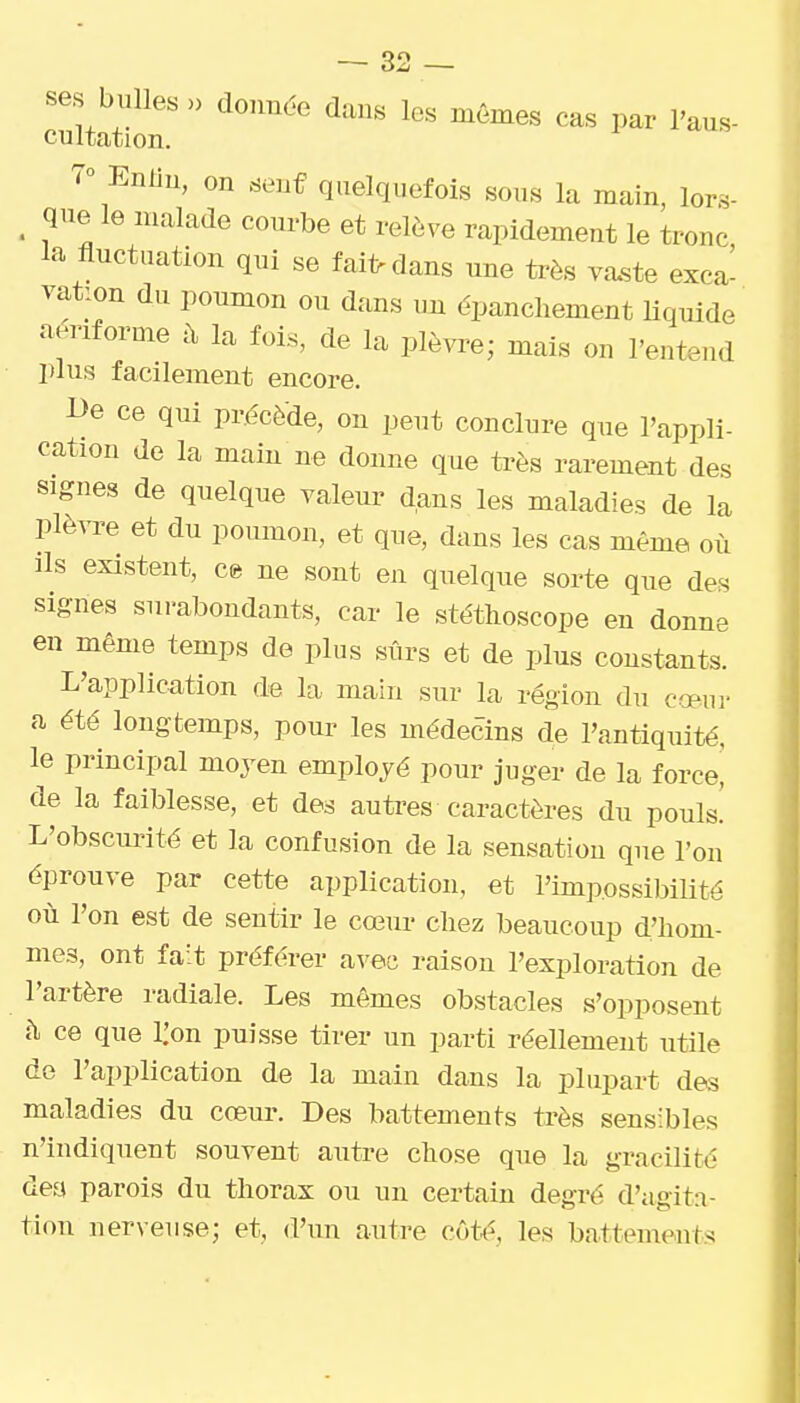 ses bulles » donnée dans les mêmes cas par l'aus- cultation. 7° Enlin, on senf quelquefois sous la main, lors- _ que le malade courbe et relève rapidement le tronc la fluctuation qui se fai1>dans une très va.ste exca^ vat:on du poumon ou dans un èpancliement liquide aériforme à la fois, de la plèvre; mais on l'eutend plus facilement encore. De ce qui précède, on peut conclure que l'appli- cation de la main ne donne que très rarement des signes de quelque valeur dans les maladies de la plè^T>e et du poumon, et que, dans les cas même où ils existent, ce ne sont en quelque sorte que des signes surabondants, car le stéthoscope en donne en même temps de plus sûrs et de plus constants. L'application de la main sur la région du cœur a été longtemps, pour les médecins de l'antiquité, le principal moyen employé pour juger de la force! de la faiblesse, et des autres caractères du pouls.' L'obscurité et la confusion de la sensation que l'on éprouve par cette application, et l'impossiMUté où l'on est de sentir le cœur chez beaucoup d'hom- mes, ont fait préférer avec raison l'exploration de l'artère radiale. Les mêmes obstacles s'opposent h ce que i:on puisse tirer un parti réellement utile de l'application de la main dans la plupart des maladies du cœur. Des battements très sensibles n'indiquent souvent autre chose que la gracilité dea parois du thorax ou un certain degré d'agita- tion nerveuse; et, d'un autre côt^, les battements