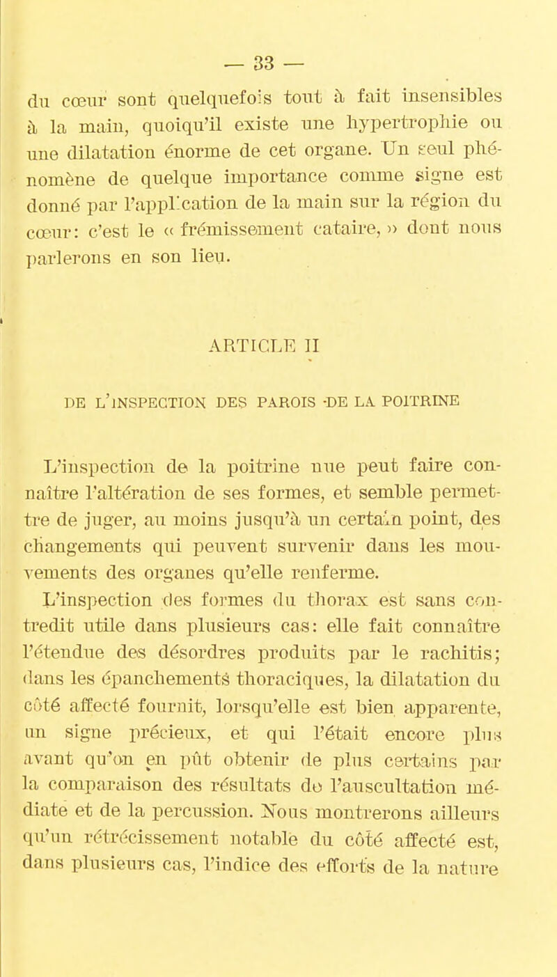 du cœur sont quelquefois tout à fait insensibles à la main, quoiqu'il existe une hypertrophie ou une dilatation énorme de cet organe. Un feul phé- nomène de quelque importance comme signe est donné par l'appl-cation de la main sur la région du cœur: c'est le et frémissement cataire, n dont nous ])ai'lerons en son lieu. ARTICLE II DE l'inspection DES PAROIS -DE LA POITRINE L'inspection de la poitrine nue peut faire con- naître l'altération de ses formes, et semble permet- tre de juger, au moins jusqu'à un certain point, des changements qui peuvent survenir dans les mou- ^ements des organes qu'elle renferme. L'inspection des formes du thorax est sans con- tredit utile dans plusieurs cas: elle fait connaître l'étendue des désordres produits par le rachitis; dans les épanchementà thoraciques, la dilatation du côté affecté fournit, lorsqu'elle est bien apparente, un signe précieux, et qui l'était encore pln« avant qu'on en pût obtenir de plus certains par la comparaison des résultats do l'auscultation mé- diate et de la percussion. ^Nous montrerons ailleurs qu'un rétrécissement notable du côté affecté est, dans plusieurs cas, l'indice des efforts de la nature