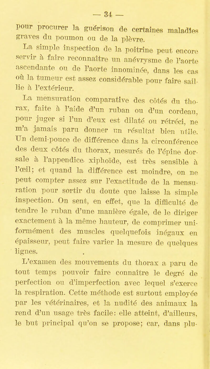 pour procurer la guërison de certaines maladies graves du poumon ou de la plèvre. La simple inspection de la poitrine peut encore servir à faire reconnaître un anévrysme de l'aorte ascendante ou de l'aorte innominde, dans les cas où la tumeur est assez considérable pour faire sail- lie à l'extérieur. La mensuration comparative des côtés du tho- rax, faite à l'aide d'un ruban ou d'un cordeau, pour juger si l'un d'eux est dilaté ou rétréci, ne m'a jamais paru donner un i-ésultn,t bien utile. Un demi-pouce de différence dans la circonférence des deux côtés du thorax, mesurés de l'épine dor- sale à l'appendica xiphoïde, est très sensible à l'œil; et quand la différence est moindre, on ne peut compter assez sur l'exactitude de la mensu- ration pour sortir du doute que laisse la simple inspection. On sent, en effet, que la diflSculté de tendre le ruban d'une manière égale, de le diriger exactement à la même hauteur, de compi'imer uni- formément des muscles quelquefois inégaux en épaisseur, peut faire varier la mesure de quelques lignes. L'examen des mouvements du thorax a paru de tout temps pouvoir faire connaître le degré de perfection ou d'imperfection avec lequel s'exea'ce la respiration. Cette méthode est surtout employée par les vétérinaires, et la nudité des animaux la rend d'un usage très facile: elle atteint, d'ailleurs, le but principal qu'on se propose; car, dans plu-