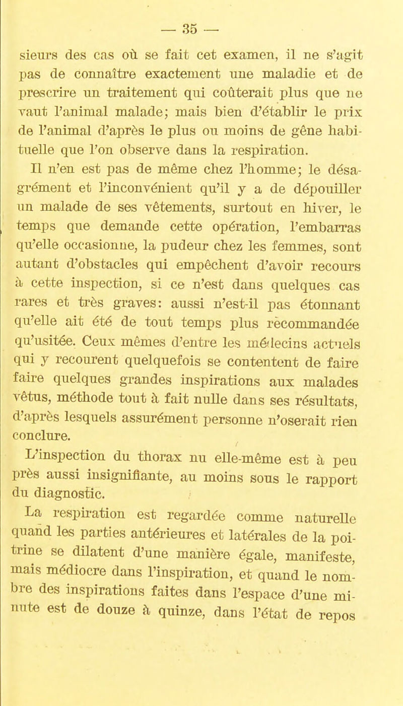 sieui's des cas où se fait cet examen, il ne s'agit pas de connaître exactement une maladie et de prescrire un traitement qui coûterait ijIus que ne vaut l'animal malade; mais bien d'établir le prix de l'animal d'après le plus ou moins de gêne habi- tuelle que l'on observe dans la respiration. Il n'en est pas de même chez l'homme; le désa- grément et l'inconvénient qu'il y a de dépouiller un malade de ses vêtements, surtout en hiver, le temps que demande cette opération, l'embarras qu'elle occasionue, la pudeur chez les femmes, sont autant d'obstacles qui empêchent d'avoir recours à cette inspection, si ce n'est dans quelques cas rares et très graves: aussi n'est-il pas étonnant qu'elle ait été de tout temps plus rècommandée qu'usitée. Ceux mêmes d'entre les mé'lecins actuels qui y recourent quelquefois se contentent de faire faire quelques grandes inspirations aux malades vêtus, méthode tout à fait nulle dans ses résultats, d'après lesquels assurément personne n'oserait rien conclure. L'inspection du thorax nu elle-même est à peu près aussi insignifiante, au moins sous le rapport du diagnostic. La resph-ation est regardée comme naturelle quand les parties antérieures et latérales de la poi- trine se dilatent d'une manière égale, manifeste, mais médiocre dans l'inspiration, et quand le nom- bre des inspirations faites dans l'espace d'une mi- nute est de douze h quinze, dans l'état de repos