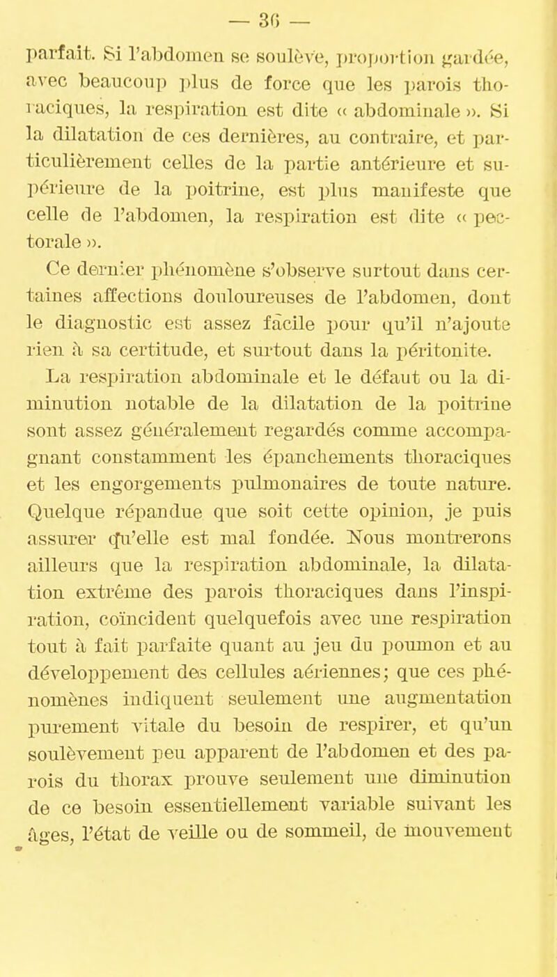 parfait. Si l'abdomen se soulève, projjortion j^ardée, avec beaucoup plus de force que les parois tho- raciques, la respiration est dite « abdominale ». Si la dilatation de ces dernières, au contraire, et par- ticulièrement celles de la partie antérieure et su- périeure de la poitrine, est plus manifeste que celle de l'abdomen, la respiration est dite <c pec- torale ». Ce dernier phénomène s'obseiTe surtout dans cer- taines affections douloureuses de l'abdomen, dont le diagnostic est assez facile pour qu'il n'ajoute rieu i\ sa certitude, et surtout dans la péritonite. La respiration abdominale et le défaut ou la di- minution notable de la dilatation de la poitiine sont assez généralement regardés comme accompa- gnant constamment les épanchements tlioraciques et les engorgements pulmonaires de toute nature. Quelque répandue que soit cette opinion, je puis assurer qu'elle est mal fondée. Nous montrerons ailleurs que la respiration abdominale, la dilata- tion extrême des parois thoraciques dans l'inspi- ration, coïncident quelquefois avec une respiration tout à fait parfaite quant au jeu du poumon et au développement des cellules aériennes; que ces phé- nomènes indiquent seulement une augmentation purement vitale du besoin de respirer, et qu'un soulèvement peu apparent de l'abdomen et des pa- rois du thorax prouve seulement une diminution de ce besoin essentiellement variable suivant les âges, l'état de veille ou de sommeil, de mouvement