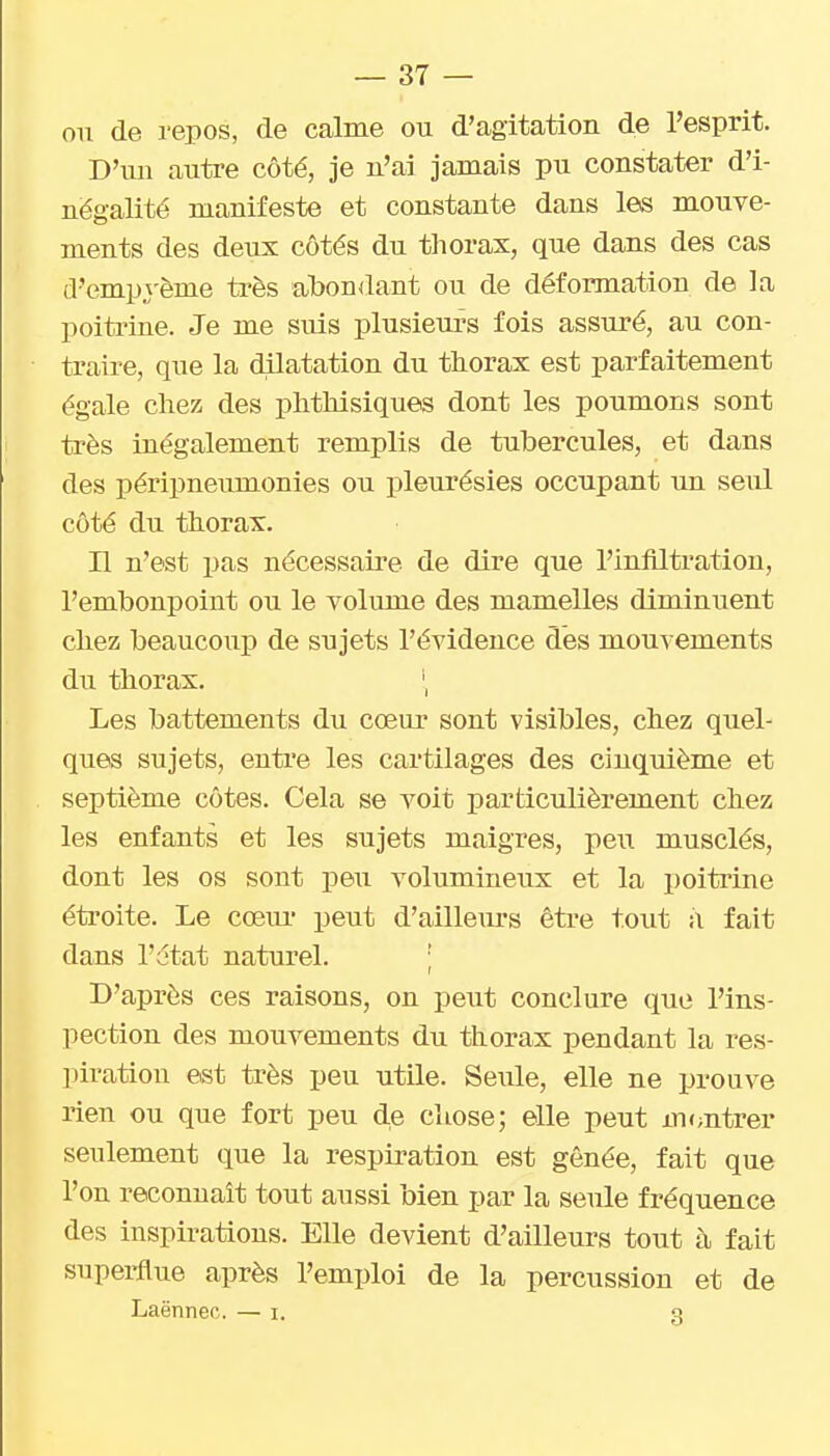 on de repos, de calme ou d'agitation de l'esprit. D'un autre côté, je n'ai jamais pu constater d'i- nëgalité manifeste et constante dans les mouve- ments des deux côtés du thorax, que dans des cas d'emprème très abondant ou de déformation de la poitrine. Je me suis plusieurs fois assuré, au con- traire, que la dilatation du thorax est parfaitement égale chez des phthisiques dont les poumons sont très inégalement remplis de tubercules, et dans des péripneumonies ou pleurésies occupant un seul côté du thorax. Il n'est pas nécessaii'e de dire que l'infiltration, l'embonpoint ou le volume des mamelles diminuent chez beaucoup de sujets l'évidence des mouv ements du thorax. Les battements du cœur sont visibles, chez quel- ques sujets, entre les cartilages des cinquième et septième côtes. Cela se voit particulièrement chez les enfants et les sujets maigres, peu musclés, dont les os sont peu volumineux et la poiti'ine étroite. Le cœur peut d'ailleurs être tout i\ fait dans l'état naturel. ; D'après ces raisons, on peut conclure que l'ins- pection des mouvements du thorax pendant la res- piration est ti-ès peu utile. Seule, elle ne prouve rien ou que fort peu de cliose; elle peut m<;ntrer seulement que la respiration est gênée, fait que l'on reconnaît tout aussi bien par la seule fréquence des inspirations. Elle devient d'ailleurs tout à fait superflue après l'emploi de la percussion et de Laënnec. — i. q