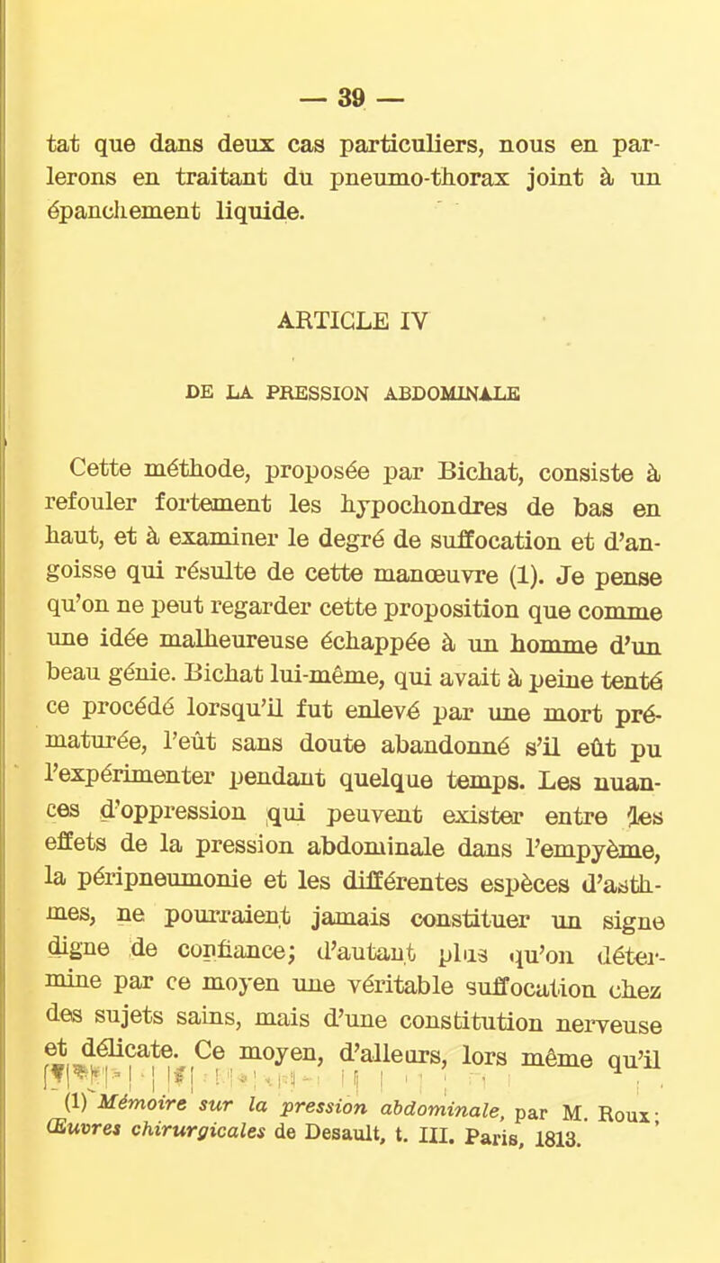 tat que dans deux cas particuliers, nous en par- lerons en traitant du pneumo-thorax joint à un épancliement liquid,e. ARTICLE IV DE LA PRESSION ABDOMINALE Cette méthode, proposée par Bichat, consiste à refouler fortement les lijpocliondres de bas en haut, et à examiner le degré de suffocation et d'an- goisse qui résulte de cette manœuvre (1). Je pense qu'on ne peut regarder cette proposition que comme une idée malheureuse échappée à im homme d'un beau génie. Bichat lui-même, qui avait à peine tenté ce procédé lorsqu'il fut enlevé par ime mort pré- maturée, l'eût sans doute abandoimé s'il eût pu l'expérimenter pendant quelque temps. Les nuan- ces d'oppression ;qui peuvent exister entre ies effets de la pression abdominale dans l'empyème, la péripneumonie et les différentes espèces d'acJth- mes, ne pourraient jamais constituer un signe digne de confiance; d'autau.t plus qu'on déter- mine par ce moyen une véritable suffocation chez des sujets sains, mais d'une constitution nerveuse moyen, d'alleors, lors même qu'il (1) Mémoire sur la pression abdominale, par M Roux- Œuvres chirurgicales de Desault, t. III. Paris, 1813.