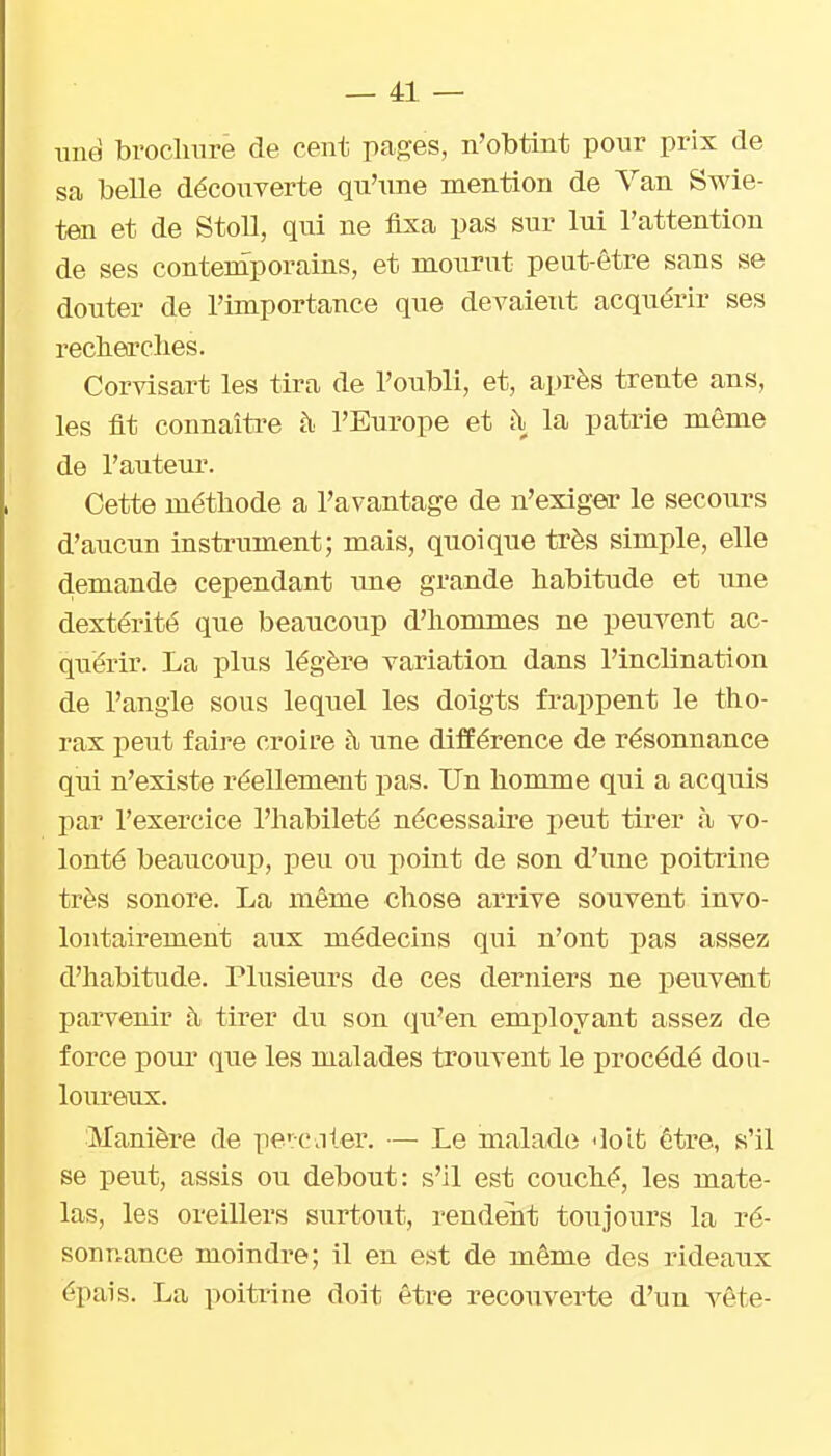 une broclmre de cent pages, n'obtint pour prix de sa belle découverte qu'une mention de Van Swie- ten et de Stoll, qui ne fixa pas sur Itii l'attention de ses conteraporains, et mourut peut-être sans se douter de l'importance que devaient acquérir ses recheirclies. Corvisart les tira de l'oubli, et, après trente ans, les fit connaître à l'Europe et i\ la patrie même de l'auteur. Cette méthode a l'avantage de n'exigeir le secours d'aucun instrument; mais, quoique très simple, elle d.emande cependant une grande habitude et ime dextérité que beaucoup d'hommes ne peuvent ac- quérir. La plus légère variation dans l'inclination de l'angle sous lequel les doigts frappent le tho- rax peut faire croire h une différence de résonnance qui n'existe réellement pas. Un homme qui a acquis par l'exercice l'habileté nécessaire peut tirer à vo- lonté beaucoup, peu ou point de son d'une poitrine très sonore. La même chose arrive souvent invo- lontairement aux médecins qui n'ont pas assez d'habitude. Plusieurs de ces derniers ne peuvent parvenir à. tirer du son qu'en employant assez de force pour que les malades trouvent le procédé dou- loiireux. Manière de pe':c.iter. — Le malade doit être, s'il se peut, assis ou debout: s'il est couché, les mate- las, les oreillers surtout, rendent toujours la ré- sonnance moindre; il en est de même dos rideaux épais. La poitrine doit être recouverte d'un vête-