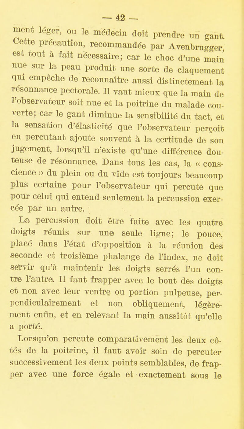 ment léger, ou le médecin doit prendre nn gant Cette précaution, recommandée par Avenbrugger, est tout à fait nécessaire; car le choc d'une main nue sur la peau produit une sorte de claquement qui empêche de reconnaître aussi distinctement la résonnance pectorale. H vaut mieux que la main de l'observateur soit nue et la poitrine du malade cou- verte; car le gant diminue la sensibilité du tact, et la sensation d'élasticité que l'observateur perçoit en percutant ajoute souvent à la certitude de son jugement, lorsqu'il n'existe qu'une différence dou- teuse de résonnance. Dans tous les cas, la « cons- cience )) du plein ou du vide est toujours beaucoup plus certaine pour l'observateur qui percute que pour celui qui entend seulement la percussion exer- cée par un autre. ; La percussion doit être faite avec les quatre doigts réunis sur une seule ligne; le pouce, placé dans l'état d'opposition à la réunion des seconde et troisième phalange de l'index, ne doit sërvir qu'à maintenir les doigts serrés l'un con- tre l'autre. Il faut frapper avec le bout des doigts et non avec leur ventre ou portion pulpeuse, per- pendiculairement et non obliquement, légère- ment enfin, et en relevant la main aussitôt qu'elle a porté. Lorsqu'on percute comparativement les deux cô- tés de la poitrine, il faut avoir soin de percuter successivement les deux points semblables, de frap- per avec une force égale et exactement sous le