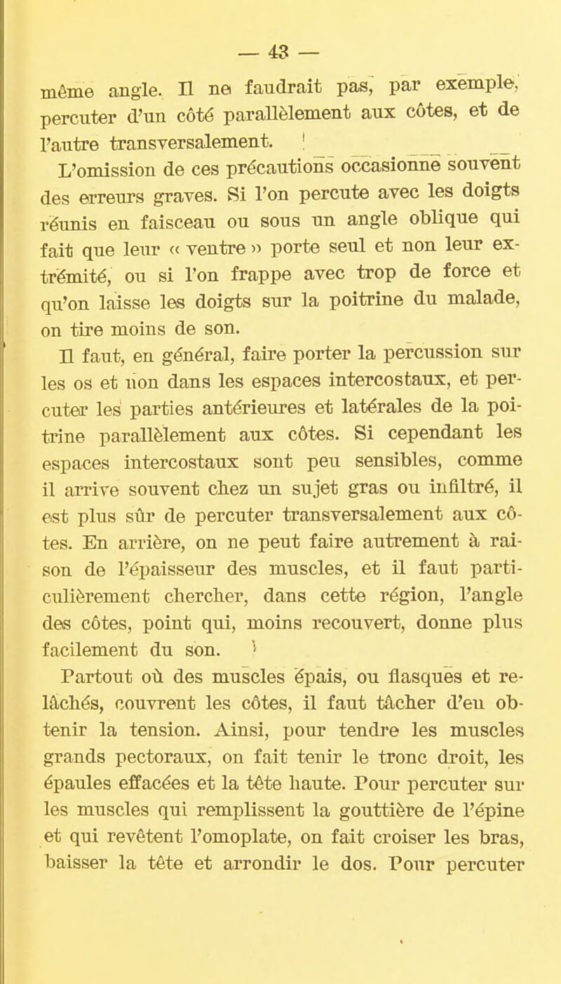 même angle. D ne faudrait pas, par exemple, percuter d'un côté parallèlement aux côtes, et de l'autre transversalement. ' L'omission de ces précautions occasionne souvent des erreurs graves. Si l'on percute avec les doigts réunis en faisceau ou sous un angle oblique qui fait que leur « ventre » porte seul et non leur ex- trémité, ou si l'on frappe avec trop de force et qu'on laisse les doigts sur la poitrine du malade, on tire moins de son. n faut, en général, faire porter la percussion sur les os et lion dans les espaces intercostaux, et per- cuter les parties antérieures et latérales de la poi- trine parallèlement aux côtes. Si cependant les espaces intercostaux sont peu sensibles, comme il arrive souvent chez un sujet gras ou infiltré, il est plus sûr de percuter transversalement aux cô- tes. En arrière, on ne peut faire autrement à rai- son de l'épaisseur des muscles, et il faut parti- culièrement cherclier, dans cette région, l'angle des côtes, point qui, moins recouvert, donne plus facilement du son. Partout où des muscles épais, ou flasques et re- lâchés, couvrent les côtes, il faut tâcher d'eu ob- tenir la tension. Ainsi, pour tendre les muscles grands pectoraux, on fait tenir le tronc droit, les épaules effacées et la tête haute. Pour percuter sui* les muscles qui remplissent la gouttière de l'épine et qui revêtent l'omoplate, on fait croiser les bras, baisser la tête et arrondir le dos. Pour percuter