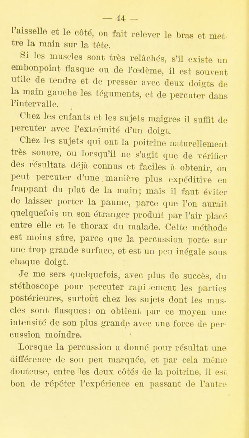 l'aisselle et le côté, on fait relever le bras et met- ti-e la main sur la tête. Si les iiiusL-les sont très relâchés, s'il existe un embonpoint flasque ou de l'œdème, il est souvent utile de tendre et de presser avec deux doigts de la main gauche les téguments, et de percutea' dans l'intervalle. Chez les enfants et les sujets maigres il suffît de percuter avec l'extrémité d'un doigt. Chez les sujets qui ont la poitrine naturellement très sonore, ou lorsqu'il ne s'agit que de vérifler des résultats déjà connus et faciles à obtenir, on peut percuter d'une . manière plus expéditive eu frappant du plat de la main; mais il faut éviter de laisser porter la paume, parce que l'on aurait quelquefois un son étranger produit par l'air placé entre elle et le thorax du malade. Cette méthode est moins sûre, parce que la percussion porte sur une trop grande surface, et est un peu inégale sous chaque doigt. Je me sers quelquefois, avec plus de succès, du stéthoscope pour percuter rapi ement les parties postérieures, surtout chez les sujets dont les mus- cles sont flasques: on obtient par ce moyen une intensité de son plus grande avec une force de per- cussion moindre. Lorsque la percussion a donné pour résultat une différence de son peu marquée, et par cela même douteuse, entre les deux côtés de la poitrine, il est. bon de répéter l'expérience en passant de l'anti-e